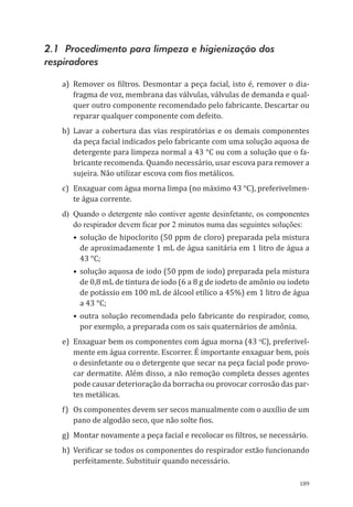 189
2.1 Procedimento para limpeza e higienização dos
respiradores
a)	 Remover os filtros. Desmontar a peça facial, isto é, remover o dia-
fragma de voz, membrana das válvulas, válvulas de demanda e qual-
quer outro componente recomendado pelo fabricante. Descartar ou
reparar qualquer componente com defeito.
b)	Lavar a cobertura das vias respiratórias e os demais componentes
da peça facial indicados pelo fabricante com uma solução aquosa de
detergente para limpeza normal a 43 °C ou com a solução que o fa-
bricante recomenda. Quando necessário, usar escova para remover a
sujeira. Não utilizar escova com fios metálicos.
c)	 Enxaguar com água morna limpa (no máximo 43 °C), preferivelmen-
te água corrente.
d)	 Quando o detergente não contiver agente desinfetante, os componentes
do respirador devem ficar por 2 minutos numa das seguintes soluções:
•	solução de hipoclorito (50 ppm de cloro) preparada pela mistura
de aproximadamente 1 mL de água sanitária em 1 litro de água a
43 °C;
•	solução aquosa de iodo (50 ppm de iodo) preparada pela mistura
de 0,8 mL de tintura de iodo (6 a 8 g de iodeto de amônio ou iodeto
de potássio em 100 mL de álcool etílico a 45%) em 1 litro de água
a 43 °C;
•	outra solução recomendada pelo fabricante do respirador, como,
por exemplo, a preparada com os sais quaternários de amônia.
e)	 Enxaguar bem os componentes com água morna (43 o
C), preferivel-
mente em água corrente. Escorrer. É importante enxaguar bem, pois
o desinfetante ou o detergente que secar na peça facial pode provo-
car dermatite. Além disso, a não remoção completa desses agentes
pode causar deterioração da borracha ou provocar corrosão das par-
tes metálicas.
f)	 Os componentes devem ser secos manualmente com o auxílio de um
pano de algodão seco, que não solte fios.
g)	 Montar novamente a peça facial e recolocar os filtros, se necessário.
h)	 Verificar se todos os componentes do respirador estão funcionando
perfeitamente. Substituir quando necessário.
PPR_1000.indd 189 23/08/2016 12:16:22
 