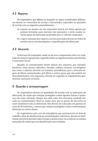 192
4.2 Reparos
Os respiradores que falhem na inspeção ou sejam considerados defeituo-
sos devem ser removidos do serviço e descartados, reparados ou ajustados
de acordo com os seguintes procedimentos:
a)	 reparos ou ajustes em um respirador devem ser feitos apenas por
pessoas treinadas para executar tais operações e serão usadas so-
mente peças do fabricante projetadas para o referido respirador;
b)	 o tipo e extensão dos reparos a serem executados devem ser feitos de
acordo com as recomendações e especificações do fabricante.
4.3 Descarte
O descarte do respirador usado ou de seus componentes deve ser reali-
zado de maneira apropriada, seguindo todas as regulamentações pertinentes
e instruções locais.
Quando os contaminantes forem tóxicos por natureza, por exemplo,
bactérias, vírus, poeira radioativa, chumbo, cádmio, enzimas, carcinógenos
tais como o asbesto, deverão ser tomadas providências para o descarte se-
guro de filtros contaminados, pré-filtros e outras peças que não podem ser
descontaminados com segurança. Devem ser seguidos os regulamentos per-
tinentes, nacionais ou locais.
5 Guarda e armazenagem
Os respiradores devem ser guardados de acordo com as instruções do
fabricante, de modo que estejam protegidos contra agentes físicos e quími-
cos, tais como vibração, choque, luz solar, calor, frio excessivo, umidade ele-
vada ou contaminantes. Deve-se cuidar para que as partes de borracha ou
outro elastômero não se deformem. Não devem ser colocados em gavetas ou
caixa de ferramentas, a menos que estejam protegidos contra contaminação,
distorção ou outros danos.
Os respiradores para uso em emergência que permanecem na área de
trabalho, além de obedecerem às recomendações anteriores, devem ser facil-
mente acessíveis durante todo o tempo e devem estar em armários ou estojos
marcados de modo que sua identificação seja imediata.
PPR_1000.indd 192 23/08/2016 12:16:22
 