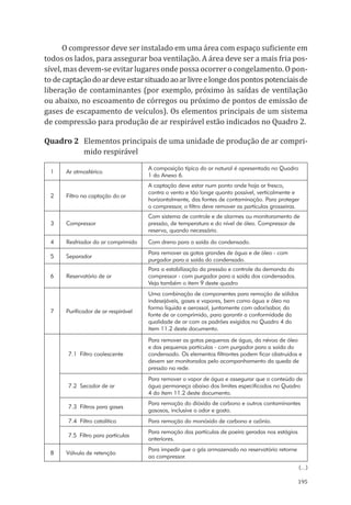 195
O compressor deve ser instalado em uma área com espaço suficiente em
todos os lados, para assegurar boa ventilação. A área deve ser a mais fria pos-
sível,masdevem-seevitarlugaresondepossaocorrerocongelamento.Opon-
to decaptaçãodoardeveestarsituadoaoarlivreelongedospontospotenciaisde
liberação de contaminantes (por exemplo, próximo às saídas de ventilação
ou abaixo, no escoamento de córregos ou próximo de pontos de emissão de
gases de escapamento de veículos). Os elementos principais de um sistema
de compressão para produção de ar respirável estão indicados no Quadro 2.
Quadro 2	 Elementos principais de uma unidade de produção de ar compri-
mido respirável
1 Ar atmosférico
A composição típica do ar natural é apresentada no Quadro
1 do Anexo 6.
2 Filtro na captação do ar
A captação deve estar num ponto onde haja ar fresco,
contra o vento e tão longe quanto possível, verticalmente e
horizontalmente, das fontes de contaminação. Para proteger
o compressor, o filtro deve remover as partículas grosseiras.
3 Compressor
Com sistema de controle e de alarmes ou monitoramento de
pressão, de temperatura e do nível de óleo. Compressor de
reserva, quando necessário.
4 Resfriador do ar comprimido Com dreno para a saída do condensado.
5 Separador
Para remover as gotas grandes de água e de óleo - com
purgador para a saída do condensado.
6 Reservatório de ar
Para a estabilização da pressão e controle da demanda do
compressor - com purgador para a saída dos condensados.
Veja também o item 9 deste quadro
7 Purificador de ar respirável
Uma combinação de componentes para remoção de sólidos
indesejáveis, gases e vapores, bem como água e óleo na
forma líquida e aerossol, juntamente com odor/sabor, da
fonte de ar comprimido, para garantir a conformidade da
qualidade de ar com os padrões exigidos no Quadro 4 do
item 11.2 deste documento.
7.1 Filtro coalescente
Para remover as gotas pequenas de água, da névoa de óleo
e das pequenas partículas - com purgador para a saída do
condensado. Os elementos filtrantes podem ficar obstruídos e
devem ser monitorados pelo acompanhamento da queda de
pressão na rede.
7.2 Secador de ar
Para remover o vapor de água e assegurar que o conteúdo de
água permaneça abaixo dos limites especificados no Quadro
4 do item 11.2 deste documento.
7.3 Filtros para gases
Para remoção do dióxido de carbono e outros contaminantes
gasosos, inclusive o odor e gosto.
7.4 Filtro catalítico Para remoção do monóxido de carbono e ozônio.
7.5 Filtro para partículas
Para remoção das partículas de poeira geradas nos estágios
anteriores.
8 Válvula de retenção
Para impedir que o gás armazenado no reservatório retorne
ao compressor.
(...)
PPR_1000.indd 195 23/08/2016 12:16:23
 