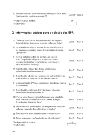 200
E) Existem recursos financeiros suficientes para cada item
(treinamento, equipamentos etc.)?
Sim: 10 Não: 0
Total possível de pontos: 50
Total obtido:
2 Informações básicas para a seleção dos EPR
A) Todas as substâncias tóxicas existentes na empresa
foram listadas, bem como o uso de cada uma delas?
Sim: 5 Não: 0
B) As substâncias tóxicas em uso foram identificadas e
as suas concentrações foram determinadas de modo
apropriado?
Sim: 5 Não: 0
C) Foram determinadas, no último ano ou com
uma frequência adequada, as concentrações
dos contaminantes (confirmar as informações
consultando os laudos)?
Sim: 5 Não: 0
D) É conhecido o limiar de odor, se aplicável, das
substâncias listadas no item A?
Sim: 5 Não: 0
E) É conhecido o limite de exposição ou outros índices da
toxicidade das substâncias listadas no item A?
Sim: 5 Não: 0
F) A concentração IPVS das substâncias listadas no item A
é conhecida?
Sim: 5 Não: 0
G) É conhecido o potencial de irritação dos olhos das
substâncias listadas no item A?
Sim: 5 Não: 0
H) Foram identificados os trabalhadores, por atividade,
bem como as características das tarefas, duração,
frequência e demanda física?
Sim: 5 Não: 0
I) São conhecidas as condições de temperatura, umidade
relativa e pressão do ambiente de trabalho?
Sim: 5 Não: 0
J) É conhecido o nível de esforço em cada atividade? Sim: 5 Não: 0
I) Todos os espaços confinados foram identificados? Sim: 5 Não: 0
Total possível de pontos: 55
Total obtido:
PPR_1000.indd 200 23/08/2016 12:16:23
 