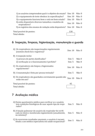 203
1) os usuários compreendem qual é o objetivo do ensaio? Sim: 10 Não: 0
2) o equipamento de teste obedece às especificações? Sim: 10 Não: 0
3) o equipamento funciona bem e está em bom estado? Sim: 10 Não: 0
4) estão disponíveis diversos tamanhos e modelos de
respiradores?
Sim: 10 Não: 0
5) os registros dos ensaios de vedação estão disponíveis? Sim: 10 Não: 0
Total possível de pontos: 130
Total obtido:	
6 Inspeção, limpeza, higienização, manutenção e guarda
A) Os respiradores são inspecionados regularmente
(existem check-list e registros)?
Sim: 10 Não: 0
B) A inspeção inclui:
1) procura de partes danificadas? Sim: 5 Não: 0
2) verificação se o funcionamento é perfeito? Sim: 5 Não: 0
C) Os respiradores são limpos e higienizados
regularmente?
Sim: 10 Não: 0
D) A manutenção é feita por pessoa treinada? Sim: 5 Não: 0
E) Os respiradores são guardados corretamente quando não
estão em uso?
Sim: 10 Não: 0
Total possível de pontos: 45
Total obtido:	
7 Avaliação médica
A) Existe questionário médico para verificar se o usuário
tem condições fisiológicas de usar aquele tipo de respi-
rador?
Sim: 5 Não: 0
B) A função pulmonar do usuário do respirador foi verifi-
cada no início e monitorada regularmente (anualmente,
no mínimo)?
Sim: 5 Não: 0
C) Se ocorrerem resultados anormais, o usuário é encami-
nhado a um médico especialista em saúde ocupacional?
Sim: 5 Não: 0
PPR_1000.indd 203 23/08/2016 12:16:23
 