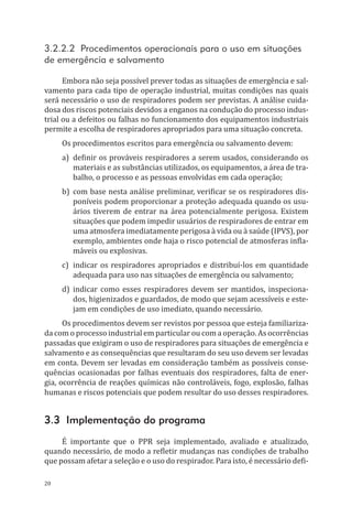 20
3.2.2.2 Procedimentos operacionais para o uso em situações
de emergência e salvamento
Embora não seja possível prever todas as situações de emergência e sal-
vamento para cada tipo de operação industrial, muitas condições nas quais
será necessário o uso de respiradores podem ser previstas. A análise cuida-
dosa dos riscos potenciais devidos a enganos na condução do processo indus-
trial ou a defeitos ou falhas no funcionamento dos equipamentos industriais
permite a escolha de respiradores apropriados para uma situação concreta.
Os procedimentos escritos para emergência ou salvamento devem:
a)	 definir os prováveis respiradores a serem usados, considerando os
materiais e as substâncias utilizados, os equipamentos, a área de tra-
balho, o processo e as pessoas envolvidas em cada operação;
b)	 com base nesta análise preliminar, verificar se os respiradores dis-
poníveis podem proporcionar a proteção adequada quando os usu-
ários tiverem de entrar na área potencialmente perigosa. Existem
situações que podem impedir usuários de respiradores de entrar em
uma atmosfera imediatamente perigosa à vida ou à saúde (IPVS), por
exemplo, ambientes onde haja o risco potencial de atmosferas infla-
máveis ou explosivas.
c)	 indicar os respiradores apropriados e distribuí-los em quantidade
adequada para uso nas situações de emergência ou salvamento;
d)	indicar como esses respiradores devem ser mantidos, inspeciona-
dos, higienizados e guardados, de modo que sejam acessíveis e este-
jam em condições de uso imediato, quando necessário.
Os procedimentos devem ser revistos por pessoa que esteja familiariza-
da com o processo industrial em particular ou com a operação. As ocorrências
passadas que exigiram o uso de respiradores para situações de emergência e
salvamento e as consequências que resultaram do seu uso devem ser levadas
em conta. Devem ser levadas em consideração também as possíveis conse-
quências ocasionadas por falhas eventuais dos respiradores, falta de ener-
gia, ocorrência de reações químicas não controláveis, fogo, explosão, falhas
humanas e riscos potenciais que podem resultar do uso desses respiradores.
3.3 Implementação do programa
É importante que o PPR seja implementado, avaliado e atualizado,
quando necessário, de modo a refletir mudanças nas condições de trabalho
que possam afetar a seleção e o uso do respirador. Para isto, é necessário defi-
PPR_1000.indd 20 23/08/2016 12:16:11
 
