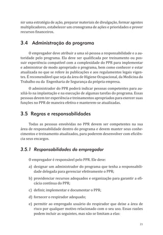 21
nir uma estratégia de ação, preparar materiais de divulgação, formar agentes
multiplicadores, estabelecer um cronograma de ações e prioridades e prover
recursos financeiros.
3.4 Administração do programa
O empregador deve atribuir a uma só pessoa a responsabilidade e a au-
toridade pelo programa. Ela deve ser qualificada por treinamento ou pos-
suir experiência compatível com a complexidade do PPR para implementar
e administrar de modo apropriado o programa, bem como conhecer e estar
atualizada no que se refere às publicações e aos regulamentos legais vigen-
tes. É recomendável que seja da área de Higiene Ocupacional, da Medicina do
Trabalho ou da Engenharia de Segurança da própria empresa.
O administrador do PPR poderá indicar pessoas competentes para au-
xiliá-lo na implantação e na execução de algumas tarefas do programa. Essas
pessoas devem ter experiência e treinamentos apropriados para exercer suas
funções no PPR de maneira efetiva e manterem-se atualizadas.
3.5 Regras e responsabilidades
Todas as pessoas envolvidas no PPR devem ser competentes na sua
área de responsabilidade dentro do programa e devem manter seus conhe-
cimentos e treinamento atualizados, para poderem desenvolver com eficiên-
cia seus encargos.
3.5.1 Responsabilidades do empregador
O empregador é responsável pelo PPR. Ele deve:
a)	 designar um administrador do programa que tenha a responsabili-
dade delegada para gerenciar efetivamente o PPR;
b)	 providenciar recursos adequados e organização para garantir a efi-
cácia contínua do PPR;
c)	 definir, implementar e documentar o PPR;
d)	 fornecer o respirador adequado;
e)	permitir ao empregado usuário do respirador que deixe a área de
risco por qualquer motivo relacionado com o seu uso. Essas razões
podem incluir as seguintes, mas não se limitam a elas:
PPR_1000.indd 21 23/08/2016 12:16:12
 