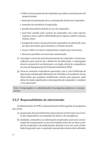 22
•	falha no funcionamento do respirador que altere a proteção por ele
proporcionada;
•	detecção de penetração de ar contaminado dentro do respirador;
•	aumento da resistência à respiração;
•	grande desconforto devido ao uso do respirador;
•	mal-estar sentido pelo usuário do respirador, tais como náusea,
fraqueza, tosse, espirro, di­ficuldade para respirar, calafrio, tontura,
vômito, febre;
•	lavagem do rosto e da peça facial do respirador (se aplicável), sem-
pre que necessário, para diminuir a irritação da pele;
•	trocar o filtro ou outros componentes, sempre que necessário;
•	descanso periódico em área não contaminada.
f)	 investigar a causa do mau funcionamento do respirador e tomar pro-
vidências para saná-la. Se o defeito for de fabricação, o empregador
deverá comunicá-lo ao fabricante e ao órgão oficial de competência
na área de Equipamento de Proteção Individual (EPI);
g)	 fornecer somente respiradores aprovados, isto é, com Certificado de
Aprovação emitido pelo Ministério do Trabalho e Previdência Social,
observando que qualquer modificação, mesmo que pequena, pode
afetar de modo significativo o desempenho do respirador e invalidar
a sua aprovação.
Nota: O empregador e o administrador do programa podem ser a mesma
pessoa.
3.5.2 Responsabilidades do administrador
O administrador do PPR é responsável pela efetiva gestão do programa,
que inclui:
a)	preparação dos procedimentos operacionais escritos para uso corre-
to dos respiradores em situações de rotina e de emergência;
b)	 medições, estimativas ou informações atualizadas acerca da concen-
tração do contaminante na área de trabalho antes de ser feita a sele-
ção do respirador e periodicamente, durante o seu uso, com a finali-
dade de garantir que o respirador apropriado esteja sendo utilizado;
PPR_1000.indd 22 23/08/2016 12:16:12
 