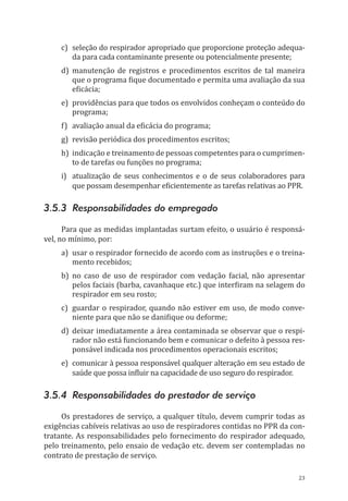 23
c)	 seleção do respirador apropriado que proporcione proteção adequa-
da para cada contaminante presente ou potencialmente presente;
d)	manutenção de registros e procedimentos escritos de tal maneira
que o programa fique documentado e permita uma avaliação da sua
eficácia;
e)	 providências para que todos os envolvidos conheçam o conteúdo do
programa;
f)	 avaliação anual da eficácia do programa;
g)	 revisão periódica dos procedimentos escritos;
h)	 indicação e treinamento de pessoas competentes para o cumprimen-
to de tarefas ou funções no programa;
i)	 atualização de seus conhecimentos e o de seus colaboradores para
que possam desempenhar eficientemente as tarefas relativas ao PPR.
3.5.3 Responsabilidades do empregado
Para que as medidas implantadas surtam efeito, o usuário é responsá-
vel, no mínimo, por:
a)	 usar o respirador fornecido de acordo com as instruções e o treina-
mento recebidos;
b)	no caso de uso de respirador com vedação facial, não apresentar
pelos faciais (barba, cavanhaque etc.) que interfiram na selagem do
respirador em seu rosto;
c)	 guardar o respirador, quando não estiver em uso, de modo conve-
niente para que não se danifique ou deforme;
d)	deixar imediatamente a área contaminada se observar que o respi-
rador não está funcionando bem e comunicar o defeito à pessoa res-
ponsável indicada nos procedimentos operacionais escritos;
e)	 comunicar à pessoa responsável qualquer alteração em seu estado de
saúde que possa influir na capacidade de uso seguro do respirador.
3.5.4 Responsabilidades do prestador de serviço
Os prestadores de serviço, a qualquer título, devem cumprir todas as
exigências cabíveis relativas ao uso de respiradores contidas no PPR da con-
tratante. As responsabilidades pelo fornecimento do respirador adequado,
pelo treinamento, pelo ensaio de vedação etc. devem ser contempladas no
contrato de prestação de serviço.
PPR_1000.indd 23 23/08/2016 12:16:12
 