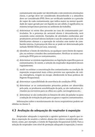 25
contaminante não puder ser identificado e não existirem orientações
claras, o perigo deve ser considerado desconhecido e a atmosfera
deve ser considerada IPVS. Deve ser verificado também se a pressão
de vapor de cada contaminante, que indica maior ou menor quanti-
dade de vapor gerado por um líquido ou um sólido, é significativa na
máxima temperatura prevista no ambiente de trabalho;
c)	 determinar se existe óleo presente no caso de contaminantes par-
ticulados. Se a presença de aerossol oleoso é desconhecida, será
assumido como existente. Exemplos de atividades conhecidas por
produzirem aerossol oleoso incluem o uso de compressor de ar com
lubrificantes oleosos e a operação de veículos com motor de com-
bustão interna. A presença de óleo no ar pode ser determinada pelo
método NIOSH 5026 (oil mist, mineral);
d)	 identificar o limite de tolerância, ou qualquer outro limite de exposi-
ção, ou estimar a toxidez dos contaminantes. Verificar se existe con-
centração IPVS para os contaminantes;
e)	 determinar se existem regulamentos ou legislação específica para os
contaminantes. Se existir, a seleção do respirador dependerá desses
regulamentos;
f)	 medir ou estimar a concentração dos contaminantes na condição de
exposição ocupacional mais crítica prevista nas operações de roti-
na, emergência, resgate ou escape, obedecendo às boas práticas de
Higiene Ocupacional;
g)	 determinar a possibilidade de ocorrência de condições IPVS;
h)	determinar se os contaminantes presentes podem ser absorvidos
pela pele, se produzem sensibilização da pele, se são radioativos, ir-
ritantes ou corrosivos para os olhos ou a pele, carcinogênicos etc.;
i)	 determinar se são conhecidos os limiares de odor, de paladar ou para
a indução de irritação da pele para os gases e vapores contaminantes.
Informações sobre o monitoramento de riscos respiratórios podem ser
obtidas no Anexo 3.
4.3 Avaliação da adequação do respirador à exposição
Respirador adequado à exposição a agentes químicos é aquele que re-
duz a exposição do usuário a valores abaixo dos valores considerados acei-
táveis, como, por exemplo, o Limite de Exposição Ocupacional (LEO). Para a
seleção do respirador com nível de proteção adequado à exposição, é neces-
PPR_1000.indd 25 23/08/2016 12:16:12
 