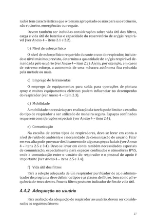 27
rador tem características que o tornam apropriado ou não para uso rotineiro,
não rotineiro, emergências ou resgate.
Devem também ser incluídas considerações sobre vida útil dos filtros,
carga e vida útil de baterias e capacidade do reservatório de ar/gás respirá-
vel (ver Anexo 4 – itens 2.1 e 2.2).
b)	 Nível de esforço físico
O nível de esforço físico requerido durante o uso do respirador, incluin-
do o nível máximo previsto, determina a quantidade de ar/gás respirável de-
mandada pelo usuário (ver Anexo 4 – item 2.2). Assim, por exemplo, em casos
de extremo esforço, a autonomia de uma máscara autônoma fica reduzida
pela metade ou mais.
c)	 Emprego de ferramentas
O emprego de equipamentos para solda para operações de pintura
spray e muitos equipamentos elétricos podem influenciar no desempenho
do respirador (ver Anexo 4 – item 2.3).
d)	Mobilidade
A mobilidade necessária para realização da tarefa pode limitar a escolha
do tipo de respirador a ser utilizado de maneira segura. Espaços confinados
requerem considerações especiais (ver Anexo 4 – item 2.4).
e)	Comunicação
Na escolha de certos tipos de respiradores, deve-se levar em conta o
nível de ruído do ambiente e a necessidade de comunicação do usuário. Falar
em voz alta pode provocar deslocamento de algumas peças faciais (ver Anexo
4 – itens 2.5 e 3.4). Deve-se levar em conta também necessidades especiais
de comunicação, especialmente para espaços confinados e atmosferas IPVS,
onde a comunicação entre o usuário do respirador e o pessoal de apoio é
importante (ver Anexo 4 – itens 2.5 e 3.4).
f)	 Vida útil dos filtros
Para a seleção adequada de um respirador purificador de ar, o adminis-
trador do programa deve definir os tipos e as classes de filtros, bem como a fre-
quência de troca destes. Poucos filtros possuem indicador de fim de vida útil.
4.4.2 Adequação ao usuário
Para avaliação da adequação do respirador ao usuário, devem ser conside-
rados os seguintes fatores:
PPR_1000.indd 27 23/08/2016 12:16:12
 