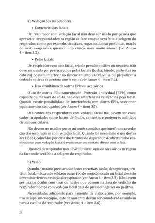 28
a)	 Vedação dos respiradores
•	Características faciais
Um respirador com vedação facial não deve ser usado por pessoa que
apresente irregularidades na região da face em que será feita a selagem do
respirador, como, por exemplo, cicatrizes, rugas ou dobras profundas, maçãs
do rosto exageradas, queixo muito cônico, nariz muito adunco (ver Anexo
4 – item 3.2).
•	Pelos faciais
Um respirador com peça facial, seja de pressão positiva ou negativa, não
deve ser usado por pessoas cujos pelos faciais (barba, bigode, costeletas ou
cabelos) possam interferir no funcionamento das válvulas ou prejudicar a
vedação na área de contato com o rosto (ver Anexo 4 – item 3.2).
•	Uso simultâneo de outros EPIs ou acessórios
O uso de outros Equipamentos de Proteção Individual (EPIs), como
capacete ou máscara de solda, não deve interferir na vedação da peça facial.
Quando existir possibilidade de interferência com outros EPIs, selecionar
equipamentos conjugados (ver Anexo 4 – item 3.5).
Os tirantes dos respiradores com vedação facial não devem ser colo-
cados ou apoiados sobre hastes de óculos, capacetes e protetores auditivos
circum-auriculares.
Não devem ser usados gorros ou bonés com abas que interfiram na veda-
ção dos respiradores com vedação facial. Quando for necessário o uso destes
acessórios, colocá-los por cima dos tirantes do respirador. A cobertura dos res-
piradores com vedação facial devem estar em contato direto com a face.
Usuários de respirador não devem utilizar joias ou acessórios na região
da face onde será feita a selagem do respirador.
b)	Visão
Quando o usuário precisar usar lentes corretivas, óculos de segurança, pro-
tetor facial, máscara de solda ou outro tipo de proteção ocular ou facial, eles não
devem interferir na vedação do respirador (ver Anexo 4 – item 3.3). Não devem
ser usados óculos com tiras ou hastes que passem na área de vedação do
respirador do tipo com vedação facial, seja de pressão negativa ou positiva.
Necessidades adicionais para aumento de visão, como, por exemplo,
uso de lupa, microscópio, lente de aumento, devem ser consideradas também
para a escolha do respirador (ver Anexo 4 – item 2.6).
PPR_1000.indd 28 23/08/2016 12:16:12
 