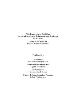 Vice-Presidente da República
no exercício do cargo de Presidente da República
Michel Temer
Ministro do Trabalho
Ronaldo Nogueira de Oliveira
Fundacentro
Presidente
Luiz Henrique Rigo Muller
Diretor Executivo Substituto
Jorge Marques Pontes
Diretor Técnico
Robson Spinelli Gomes
Diretor de Administração e Finanças
Dalton Tria Cusciano
PPR_1000.indd 2 23/08/2016 12:16:11
 