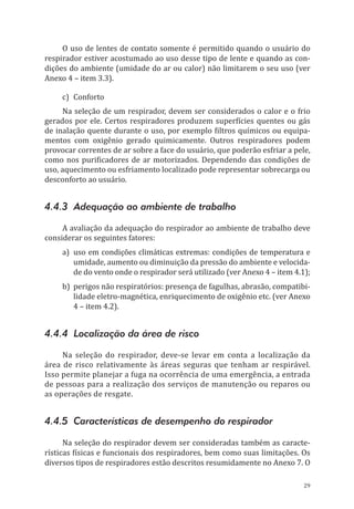 29
O uso de lentes de contato somente é permitido quando o usuário do
respirador estiver acostumado ao uso desse tipo de lente e quando as con-
dições do ambiente (umidade do ar ou calor) não limitarem o seu uso (ver
Anexo 4 – item 3.3).
c)	Conforto
Na seleção de um respirador, devem ser considerados o calor e o frio
gerados por ele. Certos respiradores produzem superfícies quentes ou gás
de inalação quente durante o uso, por exemplo filtros químicos ou equipa-
mentos com oxigênio gerado quimicamente. Outros respiradores podem
provocar correntes de ar sobre a face do usuário, que poderão esfriar a pele,
como nos purificadores de ar motorizados. Dependendo das condições de
uso, aquecimento ou esfriamento localizado pode representar sobrecarga ou
desconforto ao usuário.
4.4.3 Adequação ao ambiente de trabalho
A avaliação da adequação do respirador ao ambiente de trabalho deve
considerar os seguintes fatores:
a)	 uso em condições climáticas extremas: condições de temperatura e
umidade, aumento ou diminuição da pressão do ambiente e velocida-
de do vento onde o respirador será utilizado (ver Anexo 4 – item 4.1);
b)	 perigos não respiratórios: presença de fagulhas, abrasão, compatibi-
lidade eletro-magnética, enriquecimento de oxigênio etc. (ver Anexo
4 – item 4.2).
4.4.4 Localização da área de risco
Na seleção do respirador, deve-se levar em conta a localização da
área de risco relativamente às áreas seguras que tenham ar respirável.
Isso permite planejar a fuga na ocorrência de uma emergência, a entrada
de pessoas para a realização dos serviços de manutenção ou reparos ou
as operações de resgate.
4.4.5 Características de desempenho do respirador
Na seleção do respirador devem ser consideradas também as caracte-
rísticas físicas e funcionais dos respiradores, bem como suas limitações. Os
diversos tipos de respiradores estão descritos resumidamente no Anexo 7. O
PPR_1000.indd 29 23/08/2016 12:16:12
 