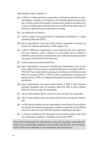 36
Observações sobre o Quadro 1:
(a)	 o FPA só é válido quando o respirador é utilizado conforme as reco-
mendações contidas no Programa de Proteção Respiratória (sele-
ção correta, ensaio de vedação, treinamento, política da barba etc.)
e com a configuração constante em seu Certificado de Aprovação. O
FPA não é aplicável para respiradores de fuga.
(b)	 ver definição no Anexo 1.
(c)	 inclui as peças um quarto facial e semifacial reutilizáveis e a peça
semifacial filtrante (PFF).
(d)	 para respiradores com peça facial inteira aprovados somente no
ensaio de vedação qualitativo, o FPA é igual a 10.
(e)	 o FPA é 1000 para respiradores com cobertura das vias respirató-
rias que cobrem a face, a cabeça e se estendem até os ombros e
também para capuzes considerados com vedação facial (possuem
uma peça semifacial em seu interior).
(f)	 inclui capacete, protetor facial etc.
(g)	 para respiradores com peças semifaciais reutilizáveis com, no mí-
nimo, filtro P2 ou para peça semifacial filtrante, no mínimo, PFF2, o
FPA é 10. Para respiradores com peças semifaciais reutilizáveis com
filtro P1 ou para a PFF1, o FPA é 5. Para respiradores com peça um
quarto facial, o FPA é 5, independentemente da classe do filtro para
partículas.
(h)	 para respiradores com peça facial inteira, o FPA é 100 somente
quando equipado com, no mínimo, filtro P2. Não se deve utilizar
filtro P1 com esse tipo de respirador.
(i)	 não se deve utilizar filtros classe P1 com esse tipo de respirador.
(j)	 não se deve utilizar peça um quarto facial com esse tipo de respira-
dor.
(k)	 os FPA apresentados são de respiradores com filtros P3 ou sorben-
tes (cartuchos químicos pequenos, médios ou grandes). Com filtros
classe P2, deve-se usar FPA 100, devido às limitações do filtro.
(l)	 a máscara autônoma de demanda sem pressão positiva não deve
ser usada para combate a incêndio ou situações IPVS.
Nota: Para combinação de respiradores, como, por exemplo, respirador de
linha de ar comprimido equipado com um filtro purificador de ar na peça
facial, o FPA a ser utilizado é o do respirador que está em uso.
PPR_1000.indd 36 23/08/2016 12:16:12
 