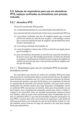 38
5.2 Seleção de respiradores para uso em atmosferas
IPVS, espaços confinados ou atmosferas com pressão
reduzida
5.2.1 Atmosfera IPVS
Um local é considerado IPVS quando:
a)	 o contaminante presente ou a sua concentração é desconhecida; ou
b)	a concentração do contaminante é maior que a concentração IPVS; ou
c)	 é um espaço confinado com teor de oxigênio menor que o normal
(20,9% em volume ao nível do mar ou ppO2
= 159 mmHg), a menos
que a causa da redução do teor de oxigênio seja devidamente moni-
torada e controlada; ou
d)	 é um espaço confinado não avaliado; ou
e)	 o teor de oxigênio é menor que 12,5% ao nível do mar (ppO2
menor
que 95 mmHg); ou
f)	 para um indivíduo aclimatado ao nível do mar, a pressão atmosférica
do local é menor que 450 mmHg (equivalente a 4.240 m de altitude)
ou qualquer combinação de redução na porcentagem de oxigênio ou
redução na pressão que leve a uma pressão parcial de oxigênio me-
nor que 95 mmHg.
5.2.1.1 Respiradores para uso em condições IPVS na pressão
atmosférica normal
Os respiradores que devem ser usados em condições IPVS provocadas
pela presença de contaminantes tóxicos ou pela redução do teor de oxigênio,
como descrito nas condições em 5.2.1, são a máscara autônoma de deman-
da com pressão positiva, com peça facial inteira, ou o respirador de linha de
ar comprimido de demanda com pressão positiva, com peça facial inteira,
combinado com cilindro auxiliar para fuga. Enquanto o trabalhador estiver
no ambiente IPVS, uma pessoa, no mínimo, deve estar de prontidão em um
local seguro, com o equipamento adequado, pronto para entrar e efetuar o
resgate se for necessário. Deve ser mantida comunicação contínua (visual,
voz, telefone, rádio ou outro sinal conveniente) entre o trabalhador que en-
trou na atmosfera IPVS e o que está de prontidão. Enquanto permanecer na
área IPVS, o usuário deve estar com cinturão de segurança e cabo (linha de
vida) que permitam a sua remoção em caso de necessidade. Podem ser usa-
dos também outros recursos no lugar do cinturão e do cabo para resgate,
desde que equivalentes.
PPR_1000.indd 38 23/08/2016 12:16:12
 