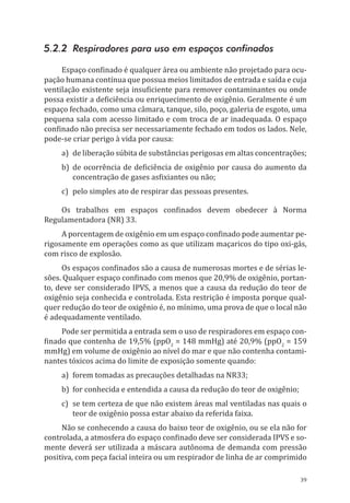 39
5.2.2 Respiradores para uso em espaços confinados
Espaço confinado é qualquer área ou ambiente não projetado para ocu-
pação humana contínua que possua meios limitados de entrada e saída e cuja
ventilação existente seja insuficiente para remover contaminantes ou onde
possa existir a deficiência ou enriquecimento de oxigênio. Geralmente é um
espaço fechado, como uma câmara, tanque, silo, poço, galeria de esgoto, uma
pequena sala com acesso limitado e com troca de ar inadequada. O espaço
confinado não precisa ser necessariamente fechado em todos os lados. Nele,
pode-se criar perigo à vida por causa:
a)	 de liberação súbita de substâncias perigosas em altas concentrações;
b)	 de ocorrência de deficiência de oxigênio por causa do aumento da
concentração de gases asfixiantes ou não;
c)	 pelo simples ato de respirar das pessoas presentes.
Os trabalhos em espaços confinados devem obedecer à Norma
Regulamentadora (NR) 33.
A porcentagem de oxigênio em um espaço confinado pode aumentar pe-
rigosamente em operações como as que utilizam maçaricos do tipo oxi-gás,
com risco de explosão.
Os espaços confinados são a causa de numerosas mortes e de sérias le-
sões. Qualquer espaço confinado com menos que 20,9% de oxigênio, portan-
to, deve ser considerado IPVS, a menos que a causa da redução do teor de
oxigênio seja conhecida e controlada. Esta restrição é imposta porque qual-
quer redução do teor de oxigênio é, no mínimo, uma prova de que o local não
é adequadamente ventilado.
Pode ser permitida a entrada sem o uso de respiradores em espaço con-
finado que contenha de 19,5% (ppO2
= 148 mmHg) até 20,9% (ppO2
= 159
mmHg) em volume de oxigênio ao nível do mar e que não contenha contami-
nantes tóxicos acima do limite de exposição somente quando:
a)	 forem tomadas as precauções detalhadas na NR33;
b)	 for conhecida e entendida a causa da redução do teor de oxigênio;
c)	 se tem certeza de que não existem áreas mal ventiladas nas quais o
teor de oxigênio possa estar abaixo da referida faixa.
Não se conhecendo a causa do baixo teor de oxigênio, ou se ela não for
controlada, a atmosfera do espaço confinado deve ser considerada IPVS e so-
mente deverá ser utilizada a máscara autônoma de demanda com pressão
positiva, com peça facial inteira ou um respirador de linha de ar comprimido
PPR_1000.indd 39 23/08/2016 12:16:12
 