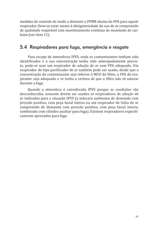 43
medidas de controle de modo a diminuir o FPMR abaixo do FPA para aquele
respirador. Deve-se estar atento à obrigatoriedade do uso de ar comprimido
de qualidade respirável com monitoramento contínuo de monóxido de car-
bono (ver item 11).
5.4 Respiradores para fuga, emergência e resgate
Para escape de atmosferas IPVS, onde os contaminantes tenham sido
identificados e a sua concentração tenha sido antecipadamente previs-
ta, pode-se usar um respirador de adução de ar com FPA adequado. Um
respirador do tipo purificador de ar também pode ser usado, desde que a
concentração do contaminante seja inferior à MCU do filtro, o FPA do res-
pirador seja adequado e se tenha a certeza de que o filtro não vá saturar
durante a fuga.
Quando a atmosfera é considerada IPVS porque as condições são
desconhecidas, somente devem ser usados os respiradores de adução de
ar indicados para a situação IPVS (a máscara autônoma de demanda com
pressão positiva, com peça facial inteira ou um respirador de linha de ar
comprimido de demanda com pressão positiva, com peça facial inteira,
combinado com cilindro auxiliar para fuga). Existem respiradores específi-
camente aprovados para fuga.
PPR_1000.indd 43 23/08/2016 12:16:12
 