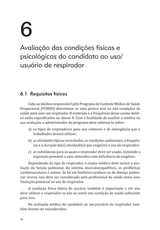 44
6
Avaliação das condições físicas e
psicológicas do candidato ao uso/
usuário de respirador
6.1 Requisitos físicos
Cabe ao médico responsável pelo Programa de Controle Médico de Saúde
Ocupacional (PCMSO) determinar se uma pessoa tem ou não condições de
saúde para usar um respirador. O conteúdo e a frequência desse exame médi-
co estão especificados no Anexo 8. Com a finalidade de auxiliar o médico na
sua avaliação, o administrador do programa deve informá-lo sobre:
a)	 os tipos de respiradores para uso rotineiro e de emergência que o
trabalhador deverá utilizar;
b)	 as atividades típicas no trabalho, as condições ambientais, a frequên-
cia e a duração da(s) atividade(s) que exige(m) o uso do respirador;
c)	 as substâncias para as quais o respirador deve ser usado, incluindo a
exposição provável a uma atmosfera com deficiência de oxigênio.
Dependendo do tipo de respirador, o exame médico deve incluir a ava-
liação da função pulmonar, do sistema musculoesquelético, os problemas
cardiovasculares e outros. Se há um histórico cardíaco ou de doença pulmo-
nar severa, isso deve ser considerado pelo profissional da saúde como uma
limitação potencial ao uso do respirador.
A condição física diária do usuário também é importante e ele não
deve utilizar o respirador se não se sentir em condição de saúde suficiente
para isso.
Na avaliação médica do candidato ao uso/usuário do respirador tam-
bém devem ser considerados:
PPR_1000.indd 44 23/08/2016 12:16:12
 