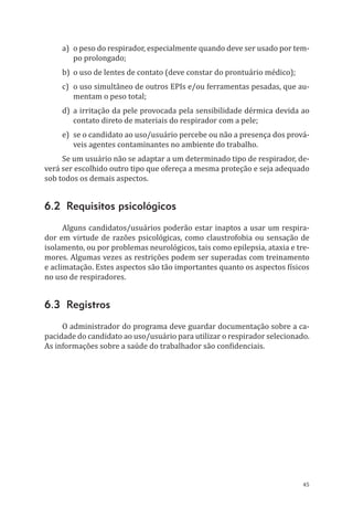 45
a)	 o peso do respirador, especialmente quando deve ser usado por tem-
po prolongado;
b)	 o uso de lentes de contato (deve constar do prontuário médico);
c)	 o uso simultâneo de outros EPIs e/ou ferramentas pesadas, que au-
mentam o peso total;
d)	a irritação da pele provocada pela sensibilidade dérmica devida ao
contato direto de materiais do respirador com a pele;
e)	 se o candidato ao uso/usuário percebe ou não a presença dos prová-
veis agentes contaminantes no ambiente do trabalho.
Se um usuário não se adaptar a um determinado tipo de respirador, de-
verá ser escolhido outro tipo que ofereça a mesma proteção e seja adequado
sob todos os demais aspectos.
6.2 Requisitos psicológicos
Alguns candidatos/usuários poderão estar inaptos a usar um respira-
dor em virtude de razões psicológicas, como claustrofobia ou sensação de
isolamento, ou por problemas neurológicos, tais como epilepsia, ataxia e tre-
mores. Algumas vezes as restrições podem ser superadas com treinamento
e aclimatação. Estes aspectos são tão importantes quanto os aspectos físicos
no uso de respiradores.
6.3 Registros
O administrador do programa deve guardar documentação sobre a ca-
pacidade do candidato ao uso/usuário para utilizar o respirador selecionado.
As informações sobre a saúde do trabalhador são confidenciais.
PPR_1000.indd 45 23/08/2016 12:16:12
 