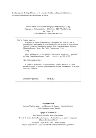 Dados Internacionais de Catalogação na Publicação (CIP)
Serviço de Documentação e Biblioteca – SDB / Fundacentro
São Paulo – SP
Erika Alves dos Santos CRB-8/7110
Disponível também em: www.fundacentro.gov.br
Qualquer parte desta publicação pode ser reproduzida, desde que citada a fonte.
T637p Torloni, Maurício
Programa de proteção respiratória: recomendações, seleção e uso de
respiradores/coordenador técnico, Maurício Torloni; equipe técnica, Antonio
Vladimir Vieira, José Damásio de Aquino, Sílvia Helena de Araujo Nicolai e
Eduardo Algranti. - 4. ed. - São Paulo: Fundacentro, 2016.
209 p.
Publicação baseada na "ANSI Z88.2 - Practices for Respiratory Protection",
no "Code Federal Regulations, Title 29 1910.134" e na “ISO 16975.1”.
ISBN: 978-85-98117-86-7
1. Proteção respiratória - Padrão norma. I. Torloni, Maurício. II. Vieira,
Antonio Vladimir. III. Aquino, José Damásio IV. Nicolai, Sílvia Helena de Araujo.
V. Algranti, Eduardo.
CDU 614.894(083.96) CIS Ti Zua
Equipe técnica
Antonio Vladimir Vieira • José Damásio de Aquino • Eduardo Algranti
• Sílvia Helena de Araujo Nicolai
Equipe de elaboração
Coordenação editorial: Glaucia Fernandes
Revisão de textos: Karina Penariol Sanches • Beatriz Taroni de Aguiar (estagiária)
• Edmara dos Santos Ribeiro
Ilustrações e capa: Flavia Roda (Yelow Design)
Projeto gráfico miolo: Gisele Almeida • Marila Geraldo Destro Apolinário
PPR_1000.indd 4 23/08/2016 12:16:11
 