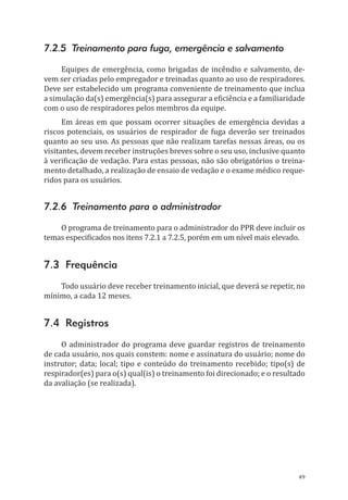 49
7.2.5 Treinamento para fuga, emergência e salvamento
Equipes de emergência, como brigadas de incêndio e salvamento, de-
vem ser criadas pelo empregador e treinadas quanto ao uso de respiradores.
Deve ser estabelecido um programa conveniente de treinamento que inclua
a simulação da(s) emergência(s) para assegurar a eficiência e a familiaridade
com o uso de respiradores pelos membros da equipe.
Em áreas em que possam ocorrer situações de emergência devidas a
riscos potenciais, os usuários de respirador de fuga deverão ser treinados
quanto ao seu uso. As pessoas que não realizam tarefas nessas áreas, ou os
visitantes, devem receber instruções breves sobre o seu uso, inclusive quanto
à verificação de vedação. Para estas pessoas, não são obrigatórios o treina-
mento detalhado, a realização de ensaio de vedação e o exame médico reque-
ridos para os usuários.
7.2.6 Treinamento para o administrador
O programa de treinamento para o administrador do PPR deve incluir os
temas especificados nos itens 7.2.1 a 7.2.5, porém em um nível mais elevado.
7.3 Frequência
Todo usuário deve receber treinamento inicial, que deverá se repetir, no
mínimo, a cada 12 meses.
7.4 Registros
O administrador do programa deve guardar registros de treinamento
de cada usuário, nos quais constem: nome e assinatura do usuário; nome do
instrutor; data; local; tipo e conteúdo do treinamento recebido; tipo(s) de
respirador(es) para o(s) qual(is) o treinamento foi direcionado; e o resultado
da avaliação (se realizada).
PPR_1000.indd 49 23/08/2016 12:16:13
 