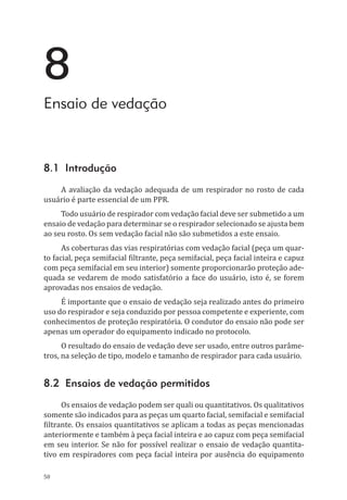 50
8
Ensaio de vedação
8.1 Introdução
A avaliação da vedação adequada de um respirador no rosto de cada
usuário é parte essencial de um PPR.
Todo usuário de respirador com vedação facial deve ser submetido a um
ensaio de vedação para determinar se o respirador selecionado se ajusta bem
ao seu rosto. Os sem vedação facial não são submetidos a este ensaio.
As coberturas das vias respiratórias com vedação facial (peça um quar-
to facial, peça semifacial filtrante, peça semifacial, peça facial inteira e capuz
com peça semifacial em seu interior) somente proporcionarão proteção ade-
quada se vedarem de modo satisfatório a face do usuário, isto é, se forem
aprovadas nos ensaios de vedação.
É importante que o ensaio de vedação seja realizado antes do primeiro
uso do respirador e seja conduzido por pessoa competente e experiente, com
conhecimentos de proteção respiratória. O condutor do ensaio não pode ser
apenas um operador do equipamento indicado no protocolo.
O resultado do ensaio de vedação deve ser usado, entre outros parâme-
tros, na seleção de tipo, modelo e tamanho de respirador para cada usuário.
8.2 Ensaios de vedação permitidos
Os ensaios de vedação podem ser quali ou quantitativos. Os qualitativos
somente são indicados para as peças um quarto facial, semifacial e semifacial
filtrante. Os ensaios quantitativos se aplicam a todas as peças mencionadas
anteriormente e também à peça facial inteira e ao capuz com peça semifacial
em seu interior. Se não for possível realizar o ensaio de vedação quantita-
tivo em respiradores com peça facial inteira por ausência do equipamento
PPR_1000.indd 50 23/08/2016 12:16:13
 
