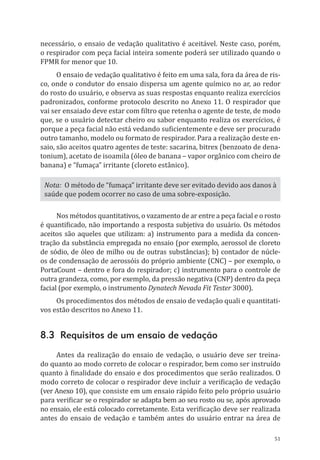51
necessário, o ensaio de vedação qualitativo é aceitável. Neste caso, porém,
o respirador com peça facial inteira somente poderá ser utilizado quando o
FPMR for menor que 10.
O ensaio de vedação qualitativo é feito em uma sala, fora da área de ris-
co, onde o condutor do ensaio dispersa um agente químico no ar, ao redor
do rosto do usuário, e observa as suas respostas enquanto realiza exercícios
padronizados, conforme protocolo descrito no Anexo 11. O respirador que
vai ser ensaiado deve estar com filtro que retenha o agente de teste, de modo
que, se o usuário detectar cheiro ou sabor enquanto realiza os exercícios, é
porque a peça facial não está vedando suficientemente e deve ser procurado
outro tamanho, modelo ou formato de respirador. Para a realização deste en-
saio, são aceitos quatro agentes de teste: sacarina, bitrex (benzoato de dena-
tonium), acetato de isoamila (óleo de banana – vapor orgânico com cheiro de
banana) e “fumaça” irritante (cloreto estânico).
Nota: O método de “fumaça” irritante deve ser evitado devido aos danos à
saúde que podem ocorrer no caso de uma sobre-exposição.
Nos métodos quantitativos, o vazamento de ar entre a peça facial e o rosto
é quantificado, não importando a resposta subjetiva do usuário. Os métodos
aceitos são aqueles que utilizam: a) instrumento para a medida da concen-
tração da substância empregada no ensaio (por exemplo, aerossol de cloreto
de sódio, de óleo de milho ou de outras substâncias); b) contador de núcle-
os de condensação de aerossóis do próprio ambiente (CNC) – por exemplo, o
PortaCount – dentro e fora do respirador; c) instrumento para o controle de
outra grandeza, como, por exemplo, da pressão negativa (CNP) dentro da peça
facial (por exemplo, o instrumento Dynatech Nevada Fit Tester 3000).
Os procedimentos dos métodos de ensaio de vedação quali e quantitati-
vos estão descritos no Anexo 11.
8.3 Requisitos de um ensaio de vedação
Antes da realização do ensaio de vedação, o usuário deve ser treina-
do quanto ao modo correto de colocar o respirador, bem como ser instruído
quanto à finalidade do ensaio e dos procedimentos que serão realizados. O
modo correto de colocar o respirador deve incluir a verificação de vedação
(ver Anexo 10), que consiste em um ensaio rápido feito pelo próprio usuário
para verificar se o respirador se adapta bem ao seu rosto ou se, após aprovado
no ensaio, ele está colocado corretamente. Esta verificação deve ser realizada
antes do ensaio de vedação e também antes do usuário entrar na área de
PPR_1000.indd 51 23/08/2016 12:16:13
 