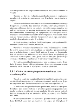 52
risco ou após reajustar o respirador em seu rosto e não substitui o ensaio de
vedação.
O ensaio não deve ser realizado em candidatos ao uso de respiradores
portadores de pelos faciais presentes na zona de vedação entre a peça facial
e a pele.
Todos os respiradores com vedação facial, independentemente do modo
de operação (demanda, fluxo contínuo, pressão positiva etc.), inclusive as
máscaras autônomas, devem ser testados no modo pressão negativa. Isto
pode ser conseguido convertendo temporariamente o respirador de pressão
positiva em um de pressão negativa, seja pelo uso de filtro apropriado ou
pelo uso de um respirador purificador de ar sem pressão positiva com cober-
tura das vias respiratórias idêntica. Nos respiradores do tipo sem vedação
facial não são realizados ensaios de vedação.
Os respiradores com vedação facial para fuga ou emergência também
devem ser submetidos ao ensaio de vedação.
O ensaio de vedação deve ser realizado com a pessoa equipada com to-
dos os EPIs usados durante a realização do seu trabalho e que possam inter-
ferir na vedação: óculos, protetor facial, máscara de solda etc. O respirador
deve ser ensaiado com o filtro químico da mesma classe (se aplicável), que
será usado na realização da tarefa, junto com um filtro para partículas (se
aplicável) definido no procedimento do ensaio de vedação adotado.
Os respiradores utilizados por mais de uma pessoa nos ensaios de ve-
dação devem ser limpos e higienizados antes de serem usados por pessoas
diferentes, de acordo com as indicações do item 10 e Anexo 12.
8.3.1 Critério de aceitação para um respirador com
pressão negativa
Quando o ensaio de vedação utilizado for qualitativo, somente devem
ser considerados aprovados os respiradores nos quais o usuário não detec-
tou o agente de teste durante a realização dos exercícios especificados.
Se o ensaio de vedação utilizado for quantitativo, o valor do fator global
de vedação para os respiradores de pressão negativa com peça um quarto
facial e semifacial reutilizáveis e peça semifacial filtrante, que se pretende
fornecer ao usuário, deve ser, no mínimo, 100 e, para os com peça facial in-
teira, 1.000.
Os ensaios qualitativos são capazes de garantir um fator global de ve-
dação de 100. Quando para um respirador for exigido um fator global de
PPR_1000.indd 52 23/08/2016 12:16:13
 