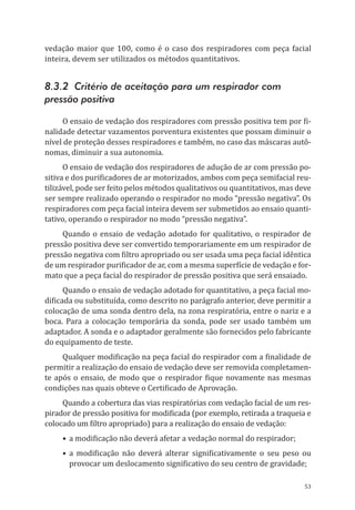 53
vedação maior que 100, como é o caso dos respiradores com peça facial
inteira, devem ser utilizados os métodos quantitativos.
8.3.2 Critério de aceitação para um respirador com
pressão positiva
O ensaio de vedação dos respiradores com pressão positiva tem por fi-
nalidade detectar vazamentos porventura existentes que possam diminuir o
nível de proteção desses respiradores e também, no caso das máscaras autô-
nomas, diminuir a sua autonomia.
O ensaio de vedação dos respiradores de adução de ar com pressão po-
sitiva e dos purificadores de ar motorizados, ambos com peça semifacial reu-
tilizável, pode ser feito pelos métodos qualitativos ou quantitativos, mas deve
ser sempre realizado operando o respirador no modo “pressão negativa”. Os
respiradores com peça facial inteira devem ser submetidos ao ensaio quanti-
tativo, operando o respirador no modo “pressão negativa”.
Quando o ensaio de vedação adotado for qualitativo, o respirador de
pressão positiva deve ser convertido temporariamente em um respirador de
pressão negativa com filtro apropriado ou ser usada uma peça facial idêntica
de um respirador purificador de ar, com a mesma superfície de vedação e for-
mato que a peça facial do respirador de pressão positiva que será ensaiado.
Quando o ensaio de vedação adotado for quantitativo, a peça facial mo-
dificada ou substituída, como descrito no parágrafo anterior, deve permitir a
colocação de uma sonda dentro dela, na zona respiratória, entre o nariz e a
boca. Para a colocação temporária da sonda, pode ser usado também um
adaptador. A sonda e o adaptador geralmente são fornecidos pelo fabricante
do equipamento de teste.
Qualquer modificação na peça facial do respirador com a finalidade de
permitir a realização do ensaio de vedação deve ser removida completamen-
te após o ensaio, de modo que o respirador fique novamente nas mesmas
condições nas quais obteve o Certificado de Aprovação.
Quando a cobertura das vias respiratórias com vedação facial de um res-
pirador de pressão positiva for modificada (por exemplo, retirada a traqueia e
colocado um filtro apropriado) para a realização do ensaio de vedação:
•	a modificação não deverá afetar a vedação normal do respirador;
•	a modificação não deverá alterar significativamente o seu peso ou
provocar um deslocamento significativo do seu centro de gravidade;
PPR_1000.indd 53 23/08/2016 12:16:13
 