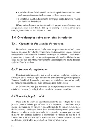 54
•	a peça facial modificada deverá ser testada preliminarmente na cabe-
ça de manequim ou equivalente para verificar vazamentos;
•	a peça facial modificada somente deverá ser usada durante a realiza-
ção do ensaio de vedação.
O fator global de vedação mínimo aceitável para os respiradores de pres-
são positiva com peça semifacial é 100 e, para os com peça facial inteira e capuz
com peça semifacial em seu interior, é 1.000.
8.4 Considerações sobre os ensaios de vedação
8.4.1 Capacitação dos usuários de respirador
O candidato ao uso do respirador deve ser previamente treinado, mos-
trando, no ensaio de vedação, competência em inspecionar, colocar e ajustar
o respirador, assim como em realizar a verificação de vedação. O condutor do
ensaio pode orientar e alertar o usuário quanto a não conformidades durante
estas etapas, mas não intervir diretamente na colocação e no ajuste do respi-
rador na face do usuário.
8.4.2 Número de respiradores
É praticamente impossível que um só tamanho e modelo de respirador
se adapte bem a todos os tipos e tamanhos de faces de um grupo de pessoas.
É aconselhável ter à disposição um número apropriado de tamanhos e mode-
los para que seja escolhido o mais adequado para cada pessoa.
Se o candidato tiver que usar mais de um tipo de respirador com veda-
ção facial, o ensaio de vedação deverá ser feito com cada um deles.
8.4.3 Aceitação pelo usuário
O conforto do usuário é um fator importante na aceitação de um res-
pirador. Outros fatores que influem na aceitação são: resistência à respi-
ração, interferência no campo visual, dificuldade de comunicação e peso
do respirador. A aceitação de um dado modelo de respirador pelo usuário
deve ser levada em conta na seleção do respirador, uma vez que isso pode
influir no uso correto, evitando a ocorrência de omissão de uso. Se o en-
saio de vedação mostrar que a vedação é satisfatória com dois ou mais
modelos de respirador, a escolha final deve ser do usuário.
PPR_1000.indd 54 23/08/2016 12:16:13
 