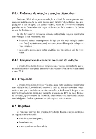 55
8.4.4 Problemas de vedação e soluções alternativas
Pode ser difícil alcançar uma vedação aceitável de um respirador com
vedação facial no rosto de uma pessoa com características faciais que pre-
judiquem a sua selagem, tais como: cicatriz, ossos da face excessivamente
protuberantes, fronte côncava, rugas profundas na face, ausência de dentes
ou uso de dentadura.
Se não for possível conseguir vedação satisfatória com um respirador
com vedação facial, recomenda-se:
•	fornecer à pessoa um respirador do tipo que não exija vedação perfei-
ta na face (capacete ou capuz), mas que possua FPA apropriado para o
risco previsto;
•	transferir a pessoa para outra atividade que não exija o uso de respi-
rador.
8.4.5 Competência do condutor do ensaio de vedação
O ensaio de vedação deve ser conduzido por pessoa competente que te-
nha conhecimento adequado e recebido instruções e treinamentos conforme
o item 7.2.4.
8.5 Frequência
O ensaio de vedação deve ser realizado para cada usuário de respirador
com vedação facial, no mínimo, uma vez a cada 12 meses e deve ser repeti-
do toda vez que o usuário apresentar uma alteração de condição que possa
interferir na vedação, como, por exemplo, alteração de 10% ou mais da mas-
sa corpórea, aparecimento de cicatriz na área de vedação, alteração na arcada
dentária (perda de dente, próteses etc.), cirurgia reconstrutiva etc.
8.6 Registros
Os registros escritos dos ensaios de vedação devem conter, no mínimo,
as seguintes informações:
•	identificação da empresa;
•	data do ensaio;
•	nome e assinatura do usuário;
PPR_1000.indd 55 23/08/2016 12:16:13
 