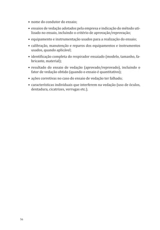 56
•	nome do condutor do ensaio;
•	ensaios de vedação adotados pela empresa e indicação do método uti-
lizado no ensaio, incluindo o critério de aprovação/reprovação;
•	equipamento e instrumentação usados para a realização do ensaio;
•	calibração, manutenção e reparos dos equipamentos e instrumentos
usados, quando aplicável;
•	identificação completa do respirador ensaiado (modelo, tamanho, fa-
bricante, material);
•	resultado do ensaio de vedação (aprovado/reprovado), incluindo o
fator de vedação obtido (quando o ensaio é quantitativo);
•	ações corretivas no caso do ensaio de vedação ter falhado;
•	características individuais que interferem na vedação (uso de óculos,
dentadura, cicatrizes, verrugas etc.).
PPR_1000.indd 56 23/08/2016 12:16:13
 