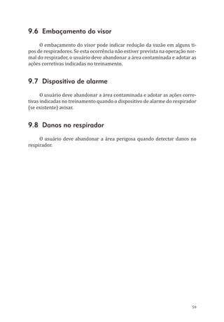 59
9.6 Embaçamento do visor
O embaçamento do visor pode indicar redução da vazão em alguns ti-
pos de respiradores. Se esta ocorrência não estiver prevista na operação nor-
mal do respirador, o usuário deve abandonar a área contaminada e adotar as
ações corretivas indicadas no treinamento.
9.7 Dispositivo de alarme
O usuário deve abandonar a área contaminada e adotar as ações corre-
tivas indicadas no treinamento quando o dispositivo de alarme do respirador
(se existente) avisar.
9.8 Danos no respirador
O usuário deve abandonar a área perigosa quando detectar danos no
respirador.
PPR_1000.indd 59 23/08/2016 12:16:13
 