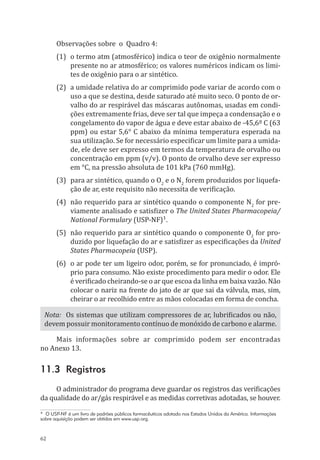 62
Observações sobre o Quadro 4:
(1)	 o termo atm (atmosférico) indica o teor de oxigênio normalmente
presente no ar atmosférico; os valores numéricos indicam os limi-
tes de oxigênio para o ar sintético.
(2)	 a umidade relativa do ar comprimido pode variar de acordo com o
uso a que se destina, desde saturado até muito seco. O ponto de or-
valho do ar respirável das máscaras autônomas, usadas em condi-
ções extremamente frias, deve ser tal que impeça a condensação e o
congelamento do vapor de água e deve estar abaixo de -45,6º C (63
ppm) ou estar 5,6° C abaixo da mínima temperatura esperada na
sua utilização. Se for necessário especificar um limite para a umida-
de, ele deve ser expresso em termos da temperatura de orvalho ou
concentração em ppm (v/v). O ponto de orvalho deve ser expresso
em °C, na pressão absoluta de 101 kPa (760 mmHg).
(3)	 para ar sintético, quando o O2
e o N2
forem produzidos por liquefa-
ção de ar, este requisito não necessita de verificação.
(4)	 não requerido para ar sintético quando o componente N2
for pre-
viamente analisado e satisfizer o The United States Pharmacopeia/
National Formulary (USP-NF)¹.
(5)	 não requerido para ar sintético quando o componente O2
for pro-
duzido por liquefação do ar e satisfizer as especificações da United
States Pharmacopeia (USP).
(6)	 o ar pode ter um ligeiro odor, porém, se for pronunciado, é impró-
prio para consumo. Não existe procedimento para medir o odor. Ele
é verificado cheirando-se o ar que escoa da linha em baixa vazão. Não
colocar o nariz na frente do jato de ar que sai da válvula, mas, sim,
cheirar o ar recolhido entre as mãos colocadas em forma de concha.
Nota: Os sistemas que utilizam compressores de ar, lubrificados ou não,
devem possuir monitoramento contínuo de monóxido de carbono e alarme.
Mais informações sobre ar comprimido podem ser encontradas
no Anexo 13.
11.3 Registros
O administrador do programa deve guardar os registros das verificações
da qualidade do ar/gás respirável e as medidas corretivas adotadas, se houver.
* O USP-NF é um livro de padrões públicos farmacêuticos adotado nos Estados Unidos da América. Informações
sobre aquisição podem ser obtidas em www.usp.org.
PPR_1000.indd 62 23/08/2016 12:16:13
 