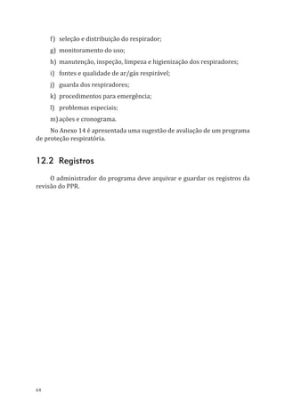 64
f)	 seleção e distribuição do respirador;
g)	 monitoramento do uso;
h)	 manutenção, inspeção, limpeza e higienização dos respiradores;
i)	 fontes e qualidade de ar/gás respirável;
j)	 guarda dos respiradores;
k)	 procedimentos para emergência;
l)	 problemas especiais;
m)	ações e cronograma.
No Anexo 14 é apresentada uma sugestão de avaliação de um programa
de proteção respiratória.
12.2 Registros
O administrador do programa deve arquivar e guardar os registros da
revisão do PPR.
PPR_1000.indd 64 23/08/2016 12:16:13
 