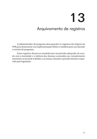 65
13
Arquivamento de registros
O administrador do programa deve guardar os registros dos tópicos do
PPR para demonstrar sua implementação efetiva e também para uso durante
a revisão do programa.
Esses registros devem ser mantidos por um período adequado, de acor-
do com a toxicidade e a latência das doenças associadas aos contaminantes
existentes no local de trabalho e, ao menos, durante o período mínimo reque-
rido pela legislação.
PPR_1000.indd 65 23/08/2016 12:16:13
 