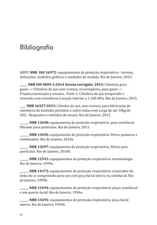 66
Bibliografia
ABNT. NBR ISO 16972: equipamentos de proteção respiratória – termos,
definições, símbolos gráficos e unidades de medida. Rio de Janeiro, 2015.
_____. NBR ISO 9809-1:2014 Versão corrigida: 2015: Cilindros para
gases — Cilindros de aço sem costura, recarregáveis, para gases —
Projeto,construção e ensaios. Parte 1: Cilindros de aço temperado e
revenido com resistência à tração inferior a 1 100 MPa. Rio de Janeiro, 2015.
____. NBR 16357:2015: Cilindro de aço, sem costura, para fabricação de
extintores de incêndio portáteis e sobre rodas com carga de até 10kg de
CO2 - Requisitos e métodos de ensaio. Rio de Janeiro, 2015.
______. NBR 13698: equipamento de proteção respiratória: peça semifacial
filtrante para partículas. Rio de Janeiro, 2011.
______. NBR 13696: equipamento de proteção respiratória: filtros químicos e
combinados. Rio de Janeiro, 2010a.
______. NBR 13697: equipamento de proteção respiratória: filtros para
partículas. Rio de Janeiro, 2010b.
______. NBR 12543: equipamentos de proteção respiratória: terminologia.
Rio de Janeiro, 1999a.
______. NBR 14372: equipamentos de proteção respiratória: respirador de
linha de ar comprimido para uso com peça facial inteira ou semifacial. Rio
de Janeiro, 1999b.
______. NBR 13694: equipamentos de proteção respiratória: peças semifacial
e um quarto facial. Rio de Janeiro, 1996a.
______. NBR 13695: equipamentos de proteção respiratória: peça facial
inteira. Rio de Janeiro, 1996b.
PPR_1000.indd 66 23/08/2016 12:16:13
 