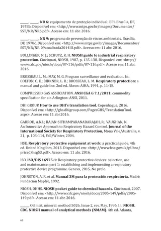 68
______. ______. NR 6: equipamento de proteção individual: EPI. Brasília, DF,
1978b. Disponível em: <http://www.mtps.gov.br/images/Documentos/
SST/NR/NR6.pdf>. Acesso em: 11 abr. 2016.
______. ______. NR 9: programa de prevenção de riscos ambientais. Brasília,
DF, 1978c. Disponível em: <http://www.mtps.gov.br/images/Documentos/
SST/NR/NR-09atualizada2014III.pdf>. Acesso em: 11 abr. 2016.
BOLLINGER, N. J.; SCHUTZ, R. H. NIOSH guide to industrial respiratory
protection. Cincinnati, NIOSH, 1987, p. 135-138. Disponível em: <http://
www.cdc.gov/niosh/docs/87-116/pdfs/87-116.pdf>. Acesso em: 11 abr.
2016.
BROSSEAU, L. M.; MAY, M. G. Program surveillance and evaluation. In:
COLTON, C. E.; BIRKNER, L. R.; BROSSEAU, L. M. Respiratory protection: a
manual and guideline. 2nd ed. Akron: AIHA, 1991, p. 11-18.
COMPRESSED GAS ASSOCIATION. ANSI CGA G 7.1/2011: commodity
specification for air. Arlington: ANSI, 2011.
DHI GROUP. How to use DHI’s translation tool. Copenhague, 2016.
Disponível em: <http://ghs.dhigroup.com/PagesGHS/TranslationTool.
aspx>. Acesso em: 11 abr.2016.
Garrod, A.N.I.; Rajan-Sithamparanadarajah, R.; Vaughan, N.
An Innovative Approach to Respiratory Hazard Control. Journal of the
International Society for Respiratory Protection, Mona Vale/Australia, v.
21, p. 103-114, Fall/Winter, 2004.
HSE. Respiratory protective equipment at work: a practical guide. 4th
ed. United Kingdom, 2013. Disponível em: <http://www.hse.gov.uk/pUbns/
priced/hsg53.pdf>. Acesso em: 11 abr. 2016.
ISO. ISO/DIS 16975-1: Respiratory protective devices: selection, use
and maintenance: part 1: establishing and implementing a respiratory
protective device programme. Geneva, 2015. No prelo.
JOHNSTON, A. R. et al. Manual 3M para la protección respiratoria. Madri:
Fundación Mapfre, 1992.
NIOSH. DHHS. NIOSH pocket guide to chemical hazards. Cincinnati, 2007.
Disponível em: <http://www.cdc.gov/niosh/docs/2005-149/pdfs/2005-
149.pdf>. Acesso em: 11 abr. 2016.
______. Oil mist, mineral: method 5026. Issue 2, rev. May, 1996. In: NIOSH.
CDC. NIOSH manual of analytical methods (NMAM). 4th ed. Atlanta,
PPR_1000.indd 68 23/08/2016 12:16:13
 
