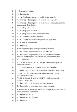 24 4 Riscos respiratórios
24 4.1 Introdução
24 4.2 Avaliação dos perigos no ambiente de trabalho
25 4.3 Avaliação da adequação do respirador à exposição
26 4.4 Avaliação da adequação do respirador à tarefa, ao usuário e
ao ambiente de trabalho
26 4.4.1 Adequação à tarefa
27 4.4.2 Adequação ao usuário
29 4.4.3 Adequação ao ambiente de trabalho
29 4.4.4 Localização da área de risco
29 4.4.5 Características de desempenho do respirador
30 4.4.6 Aplicações especiais
30 4.5 Registros
31 5 Procedimento para a seleção dos respiradores
31 5.1 Seleção de respiradores para uso rotineiro
38 5.2 Seleção de respiradores para uso em atmosferas IPVS,
espaços confinados ou atmosferas com pressão reduzida
38 5.2.1 Atmosfera IPVS
38 5.2.1.1 Respiradores para uso em condições IPVS na pressão
atmosférica normal
39 5.2.2 Respiradores para uso em espaços confinados
40 5.2.3 Respiradores para uso em pressão atmosférica reduzida
40 5.2.3.1 Deficiência de oxigênio IPVS envolvendo pressão
atmosférica reduzida
42 5.2.3.2 Deficiência de oxigênio não IPVS envolvendo pressão
atmosférica reduzida
42 5.3 Respiradores para operação de jateamento
43 5.4 Respiradores para fuga, emergência e resgate
44 6 Avaliação das condições físicas e psicológicas do candidato ao
uso/ usuário de respirador
44 6.1 Requisitos físicos
45 6.2 Requisitos psicológicos
45 6.3 Registros
PPR_1000.indd 6 23/08/2016 12:16:11
 