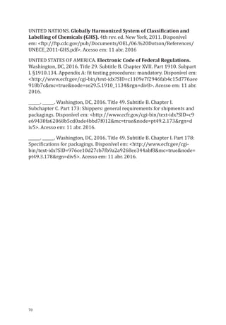 70
UNITED NATIONS. Globally Harmonized System of Classification and
Labelling of Chemicals (GHS). 4th rev. ed. New York, 2011. Disponível
em: <ftp://ftp.cdc.gov/pub/Documents/OEL/06.%20Dotson/References/
UNECE_2011-GHS.pdf>. Acesso em: 11 abr. 2016
UNITED STATES OF AMERICA. Electronic Code of Federal Regulations.
Washington, DC, 2016. Title 29. Subtitle B. Chapter XVII. Part 1910. Subpart
I. §1910.134. Appendix A: fit testing procedures: mandatory. Disponível em:
<http://www.ecfr.gov/cgi-bin/text-idx?SID=c1109e7f2946fab4c15d776aee
918b7c&mc=true&node=se29.5.1910_1134&rgn=div8>. Acesso em: 11 abr.
2016.
______. ______. Washington, DC, 2016. Title 49. Subtitle B. Chapter I.
Subchapter C. Part 173: Shippers: general requirements for shipments and
packagings. Disponível em: <http://www.ecfr.gov/cgi-bin/text-idx?SID=c9
e69430fa62068b5cd0ade4bbd7f012&mc=true&node=pt49.2.173&rgn=d
iv5>. Acesso em: 11 abr. 2016.
______. ______. Washington, DC, 2016. Title 49. Subtitle B. Chapter I. Part 178:
Specifications for packagings. Disponível em: <http://www.ecfr.gov/cgi-
bin/text-idx?SID=976ce10d27cb7fb9a2a9268ee344abf8&mc=true&node=
pt49.3.178&rgn=div5>. Acesso em: 11 abr. 2016.
PPR_1000.indd 70 23/08/2016 12:16:13
 