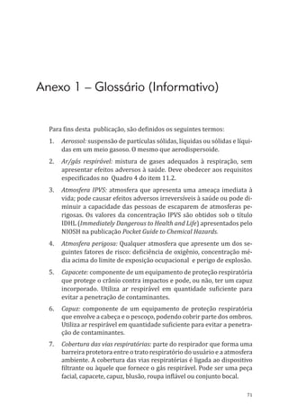 71
Anexo 1 – Glossário (Informativo)
Para fins desta publicação, são definidos os seguintes termos:
1.	Aerossol: suspensão de partículas sólidas, líquidas ou sólidas e líqui-
das em um meio gasoso. O mesmo que aerodispersoide.
2.	 Ar/gás respirável: mistura de gases adequados à respiração, sem
apresentar efeitos adversos à saúde. Deve obedecer aos requisitos
especificados no Quadro 4 do item 11.2.
3.	 Atmosfera IPVS: atmosfera que apresenta uma ameaça imediata à
vida; pode causar efeitos adversos irreversíveis à saúde ou pode di-
minuir a capacidade das pessoas de escaparem de atmosferas pe-
rigosas. Os valores da concentração IPVS são obtidos sob o título
IDHL (Immediately Dangerous to Health and Life) apresentados pelo
NIOSH na publicação Pocket Guide to Chemical Hazards.
4.	 Atmosfera perigosa: Qualquer atmosfera que apresente um dos se-
guintes fatores de risco: deficiência de oxigênio, concentração mé-
dia acima do limite de exposição ocupacional e perigo de explosão.
5.	Capacete: componente de um equipamento de proteção respiratória
que protege o crânio contra impactos e pode, ou não, ter um capuz
incorporado. Utiliza ar respirável em quantidade suficiente para
evitar a penetração de contaminantes.
6.	Capuz: componente de um equipamento de proteção respiratória
que envolve a cabeça e o pescoço, podendo cobrir parte dos ombros.
Utiliza ar respirável em quantidade suficiente para evitar a penetra-
ção de contaminantes.
7.	 Cobertura das vias respiratórias: parte do respirador que forma uma
barreira protetora entre o trato respiratório do usuário e a atmosfera
ambiente. A cobertura das vias respiratórias é ligada ao dispositivo
filtrante ou àquele que fornece o gás respirável. Pode ser uma peça
facial, capacete, capuz, blusão, roupa inflável ou conjunto bocal.
PPR_1000.indd 71 23/08/2016 12:16:13
 