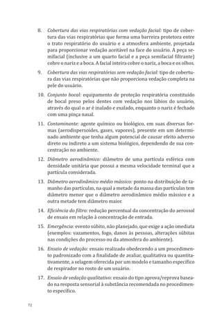 72
8.	 Cobertura das vias respiratórias com vedação facial: tipo de cober-
tura das vias respiratórias que forma uma barreira protetora entre
o trato respiratório do usuário e a atmosfera ambiente, projetada
para proporcionar vedação aceitável na face do usuário. A peça se-
mifacial (inclusive a um quarto facial e a peça semifacial filtrante)
cobre o nariz e a boca. A facial inteira cobre o nariz, a boca e os olhos.
9.	 Cobertura das vias respiratórias sem vedação facial: tipo de cobertu-
ra das vias respiratórias que não proporciona vedação completa na
pele do usuário.
10.	 Conjunto bocal: equipamento de proteção respiratória constituído
de bocal preso pelos dentes com vedação nos lábios do usuário,
através do qual o ar é inalado e exalado, enquanto o nariz é fechado
com uma pinça nasal.
11.	Contaminante: agente químico ou biológico, em suas diversas for-
mas (aerodispersoides, gases, vapores), presente em um determi-
nado ambiente que tenha algum potencial de causar efeito adverso
direto ou indireto a um sistema biológico, dependendo de sua con-
centração no ambiente.
12.	 Diâmetro aerodinâmico: diâmetro de uma partícula esférica com
densidade unitária que possui a mesma velocidade terminal que a
partícula considerada.
13.	 Diâmetro aerodinâmico médio mássico: ponto na distribuição de ta-
manho das partículas, na qual a metade da massa das partículas tem
diâmetro menor que o diâmetro aerodinâmico médio mássico e a
outra metade tem diâmetro maior.
14.	 Eficiência do filtro: redução percentual da concentração do aerossol
de ensaio em relação à concentração de entrada.
15.	 Emergência: evento súbito, não planejado, que exige a ação imediata
(exemplos: vazamentos, fogo, danos às pessoas, alterações súbitas
nas condições do processo ou da atmosfera do ambiente).
16.	 Ensaio de vedação: ensaio realizado obedecendo a um procedimen-
to padronizado com a finalidade de avaliar, qualitativa ou quantita-
tivamente, a selagem oferecida por um modelo e tamanho específico
de respirador no rosto de um usuário.
17.	 Ensaio de vedação qualitativo: ensaio do tipo aprova/reprova basea-
do na resposta sensorial à substância recomendada no procedimen-
to específico.
PPR_1000.indd 72 23/08/2016 12:16:13
 