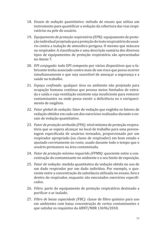 73
18.	 Ensaio de vedação quantitativo: método de ensaio que utiliza um
instrumento para quantificar a vedação da cobertura das vias respi-
ratórias na pele do usuário.
19.	 Equipamento de proteção respiratória (EPR): equipamento de prote-
çãoindividualprojetadoparaproteçãodotratorespiratóriodousuá-
rio contra a inalação de atmosfera perigosa. O mesmo que máscara
ou respirador. A classificação e uma descrição sumária dos diversos
tipos de equipamentos de proteção respiratória são apresentadas
no Anexo 7.
20.	 EPI conjugado: todo EPI composto por vários dispositivos que o fa-
bricante tenha associado contra mais de um risco que possa ocorrer
simultaneamente e que seja suscetível de ameaçar a segurança e a
saúde no trabalho.
21.	 Espaço confinado: qualquer área ou ambiente não projetado para
ocupação humana contínua que possua meios limitados de entra-
da e saída e cuja ventilação existente seja insuficiente para remover
contaminantes ou onde possa existir a deficiência ou o enriqueci-
mento de oxigênio.
22.	 Fator global de vedação: fator de vedação que engloba os fatores de
vedação obtidos em cada um dos exercícios realizados durante o en-
saio de vedação quantitativo.
23.	 Fator de proteção atribuído (FPA): nível mínimo de proteção respira-
tória que se espera alcançar no local de trabalho para uma porcen-
tagem especificada de usuários treinados, proporcionado por um
respirador apropriado (ou classe de respirador) em bom estado e
ajustado corretamente no rosto, usado durante todo o tempo que o
usuário permanece na área contaminada.
24.	 Fator de proteção mínimo requerido (FPMR): quociente entre a con-
centração do contaminante no ambiente e o seu limite de exposição.
25.	 Fator de vedação: medida quantitativa da vedação obtida no uso de
um dado respirador por um dado indivíduo. Por exemplo, o quo-
ciente entre a concentração da substância utilizada no ensaio, fora e
dentro do respirador, enquanto são executados exercícios especifi-
cados.
26.	 Filtro: parte do equipamento de proteção respiratória destinado a
purificar o ar inalado.
27.	 Filtro de baixa capacidade (FBC): classe de filtro químico para uso
em ambientes com baixa concentração de certos contaminantes e
que satisfaz os requisitos da ABNT/NBR 13696/2010.
PPR_1000.indd 73 23/08/2016 12:16:13
 