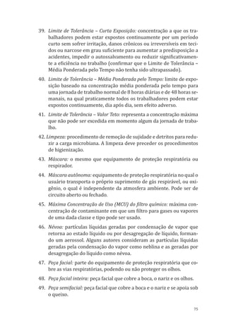 75
39.	 Limite de Tolerância – Curta Exposição: concentração a que os tra-
balhadores podem estar expostos continuamente por um período
curto sem sofrer irritação, danos crônicos ou irreversíveis em teci-
dos ou narcose em grau suficiente para aumentar a predisposição a
acidentes, impedir o autossalvamento ou reduzir significativamen-
te a eficiência no trabalho (confirmar que o Limite de Tolerância –
Média Ponderada pelo Tempo não tenha sido ultrapassado).
40.	 Limite de Tolerância – Média Ponderada pelo Tempo: limite de expo-
sição baseado na concentração média ponderada pelo tempo para
uma jornada de trabalho normal de 8 horas diárias e de 48 horas se-
manais, na qual praticamente todos os trabalhadores podem estar
expostos continuamente, dia após dia, sem efeito adverso.
41.	 Limite de Tolerância – Valor Teto: representa a concentração máxima
que não pode ser excedida em momento algum da jornada de traba-
lho.
42. Limpeza: procedimento de remoção de sujidade e detritos para redu-
zir a carga microbiana. A limpeza deve preceder os procedimentos
de higienização.
43.	 Máscara: o mesmo que equipamento de proteção respiratória ou
respirador.
44.	 Máscara autônoma: equipamento de proteção respiratória no qual o
usuário transporta o próprio suprimento de gás respirável, ou oxi-
gênio, o qual é independente da atmosfera ambiente. Pode ser de
circuito aberto ou fechado.
45.	 Máxima Concentração de Uso (MCU) do filtro químico: máxima con-
centração de contaminante em que um filtro para gases ou vapores
de uma dada classe e tipo pode ser usado.
46.	Névoa: partículas líquidas geradas por condensação de vapor que
retorna ao estado líquido ou por desagregação de líquido, forman-
do um aerossol. Alguns autores consideram as partículas líquidas
geradas pela condensação do vapor como neblina e as geradas por
desagregação do líquido como névoa.
47.	 Peça facial: parte do equipamento de proteção respiratória que co-
bre as vias respiratórias, podendo ou não proteger os olhos.
48.	 Peça facial inteira: peça facial que cobre a boca, o nariz e os olhos.
49.	 Peça semifacial: peça facial que cobre a boca e o nariz e se apoia sob
o queixo.
PPR_1000.indd 75 23/08/2016 12:16:13
 
