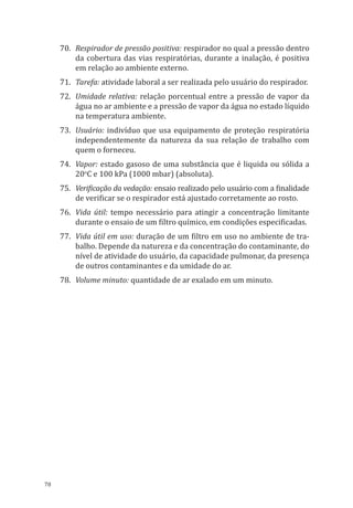 78
70.	 Respirador de pressão positiva: respirador no qual a pressão dentro
da cobertura das vias respiratórias, durante a inalação, é positiva
em relação ao ambiente externo.
71.	 Tarefa: atividade laboral a ser realizada pelo usuário do respirador.
72.	 Umidade relativa: relação porcentual entre a pressão de vapor da
água no ar ambiente e a pressão de vapor da água no estado líquido
na temperatura ambiente.
73.	 Usuário: indivíduo que usa equipamento de proteção respiratória
independentemente da natureza da sua relação de trabalho com
quem o forneceu.
74.	Vapor: estado gasoso de uma substância que é liquida ou sólida a
20o
C e 100 kPa (1000 mbar) (absoluta).
75.	 Verificação da vedação: ensaio realizado pelo usuário com a finalidade
de verificar se o respirador está ajustado corretamente ao rosto.
76.	 Vida útil: tempo necessário para atingir a concentração limitante
durante o ensaio de um filtro químico, em condições especificadas.
77.	 Vida útil em uso: duração de um filtro em uso no ambiente de tra-
balho. Depende da natureza e da concentração do contaminante, do
nível de atividade do usuário, da capacidade pulmonar, da presença
de outros contaminantes e da umidade do ar.
78.	 Volume minuto: quantidade de ar exalado em um minuto.
PPR_1000.indd 78 23/08/2016 12:16:14
 
