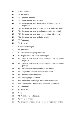 46 7 Treinamento
46 7.1 Introdução
46 7.2 Conteúdo mínimo
46 7.2.1 Treinamento para usuários
47 7.2.2 Treinamento para o supervisor e profissionais de
segurança
48 7.2.3 Treinamento para a pessoa que distribui o respirador
48 7.2.4 Treinamento para o condutor do ensaio de vedação
49 7.2.5 Treinamento para fuga, emergência e salvamento
49 7.2.6 Treinamento para o administrador
49 7.3 Frequência
49 7.4 Registros
50 8 Ensaio de vedação
50 8.1 Introdução
50 8.2 Ensaios de vedação permitidos
51 8.3 Requisitos de um ensaio de vedação
52 8.3.1 Critério de aceitação para um respirador com pressão
negativa
53 8.3.2 Critério de aceitação para um respirador com pressão
positiva
54 8.4 Considerações sobre os ensaios de vedação
54 8.4.1 Capacitação dos usuários de respirador
54 8.4.2 Número de respiradores
54 8.4.3 Aceitação pelo usuário
55 8.4.4 Problemas de vedação e soluções alternativas
55 8.4.5 Competência do condutor do ensaio de vedação
55 8.5 Frequência
55 8.6 Registros
57 9 Uso
57 9.1 Verificações preliminares
58 9.2 Troca de filtros
58 9.3 Conhecimentos do usuário sobre proteção respiratória
PPR_1000.indd 7 23/08/2016 12:16:11
 