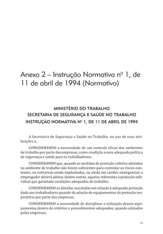 79
Anexo 2 – Instrução Normativa nº 1, de
11 de abril de 1994 (Normativo)
Ministério do Trabalho
Secretaria de segurança e saúde no trabalho
Instrução Normativa nº 1, de 11 de abril de 1994
A Secretaria de Segurança e Saúde no Trabalho, no uso de suas atri-
buições e,
Considerando a necessidade de um controle eficaz dos ambientes
de trabalho por parte das empresas, como condição a uma adequada política
de segurança e saúde para os trabalhadores;
Considerando que, quando as medidas de proteção coletiva adotadas
no ambiente de trabalho não forem suficientes para controlar os riscos exis-
tentes, ou estiverem sendo implantadas, ou ainda em caráter emergencial, o
empregador deverá adotar, dentre outras, aquelas referentes à proteção indi-
vidual que garantam condições adequadas de trabalho;
Considerando as dúvidas suscitadas em relação à adequada proteção
dada aos trabalhadores quando da adoção de equipamentos de proteção res-
piratória por parte das empresas;
Considerando a necessidade de disciplinar a utilização desses equi-
pamentos dentro de critérios e procedimentos adequados, quando adotados
pelas empresas;
PPR_1000.indd 79 23/08/2016 12:16:14
 
