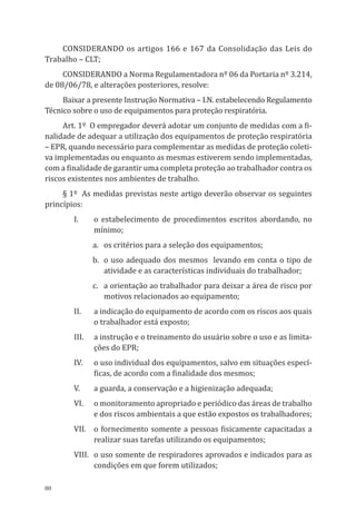 80
Considerando os artigos 166 e 167 da Consolidação das Leis do
Trabalho – CLT;
Considerando a Norma Regulamentadora nº 06 da Portaria nº 3.214,
de 08/06/78, e alterações posteriores, resolve:
Baixar a presente Instrução Normativa – I.N. estabelecendo Regulamento
Técnico sobre o uso de equipamentos para proteção respiratória.
Art. 1º O empregador deverá adotar um conjunto de medidas com a fi-
nalidade de adequar a utili­zação dos equipamentos de proteção respiratória
– EPR, quando necessário para complementar as medidas de pro­teção coleti-
va implementadas ou enquanto as mesmas estiverem sendo implementadas,
com a finalidade de garantir uma completa proteção ao trabalhador contra os
riscos existentes nos ambientes de trabalho.
§ 1º As medidas previstas neste artigo deverão observar os seguintes
princípios:
I.	 o estabelecimento de procedimentos escritos abordando, no
mínimo;
a.	 os critérios para a seleção dos equipamentos;
b.	 o uso adequado dos mesmos levando em conta o tipo de
atividade e as características individuais do trabalhador;
c.	 a orientação ao trabalhador para deixar a área de risco por
motivos relacionados ao equipamento;
II.	 a indicação do equipamento de acordo com os riscos aos quais
o trabalhador está ex­posto;
III.	 a instrução e o treinamento do usuário sobre o uso e as limita-
ções do EPR;
IV.	 o uso individual dos equipamentos, salvo em situações especí-
ficas, de acordo com a finalidade dos mesmos;
V.	 a guarda, a conservação e a higienização adequada;
VI.	 o monitoramento apropriado e periódico das áreas de trabalho
e dos riscos ambientais a que estão expostos os trabalhadores;
VII.	 o fornecimento somente a pessoas fisicamente capacitadas a
realizar suas tarefas utilizando os equipamentos;
VIII.	 o uso somente de respiradores aprovados e indicados para as
condições em que forem utilizados;
PPR_1000.indd 80 23/08/2016 12:16:14
 