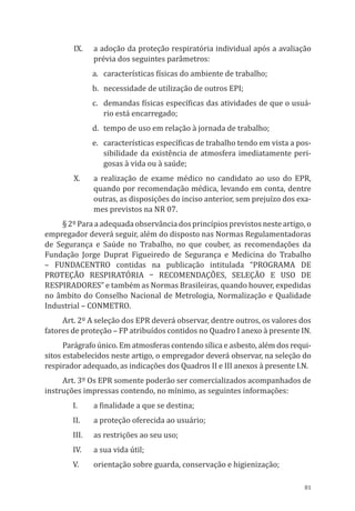 81
IX.	 a adoção da proteção respiratória individual após a avaliação
prévia dos seguintes parâ­metros:
a.	 características físicas do ambiente de trabalho;
b.	 necessidade de utilização de outros EPI;
c.	 demandas físicas específicas das atividades de que o usuá-
rio está encarregado;
d.	 tempo de uso em relação à jornada de trabalho;
e.	 características específicas de trabalho tendo em vista a pos-
sibilidade da existência de atmosfera imediatamente peri-
gosas à vida ou à saúde;
X.	 a realização de exame médico no candidato ao uso do EPR,
quando por recomendação médica, levando em conta, dentre
outras, as disposições do inciso anterior, sem prejuízo dos exa-
mes previstos na NR 07.
§ 2º Para a adequada observância dos princípios previstos neste artigo, o
empregador deverá se­guir, além do disposto nas Normas Regulamentadoras
de Segurança e Saúde no Trabalho, no que couber, as reco­mendações da
Fundação Jorge Duprat Figueiredo de Segurança e Medicina do Trabalho
– Fundacentro conti­das na publicação intitulada “Programa de
Proteção Respiratória – Recomendações, Seleção e Uso de
Respiradores” e também as Normas Brasileiras, quando houver, expedidas
no âmbito do Conselho Nacional de Metrologia, Normalização e Qualidade
Industrial – CONMETRO.
Art. 2º A seleção dos EPR deverá observar, dentre outros, os valores dos
fatores de proteção – FP atribuídos contidos no Quadro I anexo à presente IN.
Parágrafo único. Em atmosferas contendo sílica e asbesto, além dos requi-
sitos estabelecidos neste artigo, o empregador deverá observar, na seleção do
respirador adequado, as indicações dos Quadros II e III anexos à presente I.N.
Art. 3º Os EPR somente poderão ser comercializados acompanhados de
instruções impressas con­tendo, no mínimo, as seguintes informações:
I.	 a finalidade a que se destina;
II.	 a proteção oferecida ao usuário;
III.	 as restrições ao seu uso;
IV.	 a sua vida útil;
V.	 orientação sobre guarda, conservação e higienização;
PPR_1000.indd 81 23/08/2016 12:16:14
 