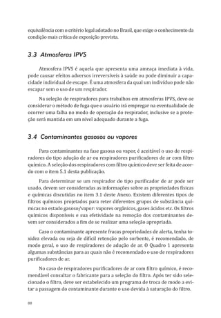 88
equivalência com o critério legal adotado no Brasil, que exige o conhecimento da
condição mais crítica de exposição prevista.
3.3 Atmosferas IPVS
Atmosfera IPVS é aquela que apresenta uma ameaça imediata à vida,
pode causar efeitos adversos irreversíveis à saúde ou pode diminuir a capa-
cidade individual de escape. É uma atmosfera da qual um indivíduo pode não
escapar sem o uso de um respirador.
Na seleção de respiradores para trabalhos em atmosferas IPVS, deve-se
considerar o método de fuga que o usuário irá empregar na eventualidade de
ocorrer uma falha no modo de operação do respirador, inclusive se a prote-
ção será mantida em um nível adequado durante a fuga.
3.4 Contaminantes gasosos ou vapores
Para contaminantes na fase gasosa ou vapor, é aceitável o uso de respi-
radores do tipo adução de ar ou respiradores purificadores de ar com filtro
químico. A seleção dos respiradores com filtro químico deve ser feita de acor-
do com o item 5.1 desta publicação.
Para determinar se um respirador do tipo purificador de ar pode ser
usado, devem ser consideradas as informações sobre as propriedades físicas
e químicas discutidas no item 3.1 deste Anexo. Existem diferentes tipos de
filtros químicos projetados para reter diferentes grupos de substância quí-
micas no estado gasoso/vapor: vapores orgânicos, gases ácidos etc. Os filtros
químicos disponíveis e sua efetividade na remoção dos contaminantes de-
vem ser considerados a fim de se realizar uma seleção apropriada.
Caso o contaminante apresente fracas propriedades de alerta, tenha to-
xidez elevada ou seja de difícil retenção pelo sorbente, é recomendado, de
modo geral, o uso de respiradores de adução de ar. O Quadro 1 apresenta
algumas substâncias para as quais não é recomendado o uso de respiradores
purificadores de ar.
No caso de respiradores purificadores de ar com filtro químico, é reco-
mendável consultar o fabricante para a seleção do filtro. Após ter sido sele-
cionado o filtro, deve ser estabelecido um programa de troca de modo a evi-
tar a passagem do contaminante durante o uso devida à saturação do filtro.
PPR_1000.indd 88 23/08/2016 12:16:14
 