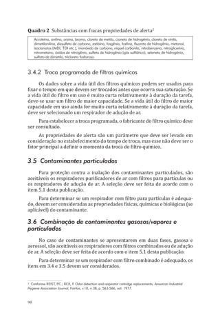 90
Quadro 2 Substâncias com fracas propriedades de alerta2
Acroleína, anilina, arsina, bromo, cloreto de metila, cianeto de hidrogênio, cloreto de vinila,
dimetilanilina, dissulfeto de carbono, estibina, fosgênio, fosfina, fluoreto de hidrogênio, metanol,
isocianatos (MDI, TDI etc.), monóxido de carbono, níquel carbonila, nitrobenzeno, nitroglicerina,
nitrometano, óxidos de nitrogênio, sulfeto de hidrogênio (gás sulfídrico), seleneto de hidrogênio,
sulfato de dimetila, tricloreto fosforoso.
3.4.2 Troca programada de filtros químicos
Os dados sobre a vida útil dos filtros químicos podem ser usados para
fixar o tempo em que devem ser trocados antes que ocorra sua saturação. Se
a vida útil do filtro em uso é muito curta relativamente à duração da tarefa,
deve-se usar um filtro de maior capacidade. Se a vida útil do filtro de maior
capacidade em uso ainda for muito curta relativamente à duração da tarefa,
deve ser selecionado um respirador de adução de ar.
Para estabelecer a troca programada, o fabricante do filtro químico deve
ser consultado.
As propriedades de alerta são um parâmetro que deve ser levado em
consideração no estabelecimento do tempo de troca, mas esse não deve ser o
fator principal a definir o momento da troca do filtro químico.
3.5 Contaminantes particulados
Para proteção contra a inalação dos contaminantes particulados, são
aceitáveis os respiradores purificadores de ar com filtros para partículas ou
os respiradores de adução de ar. A seleção deve ser feita de acordo com o
item 5.1 desta publicação.
Para determinar se um respirador com filtro para partículas é adequa-
do, devem ser consideradas as propriedades físicas, químicas e biológicas (se
aplicável) do contaminante.
3.6 Combinação de contaminantes gasosos/vapores e
particulados
No caso de contaminantes se apresentarem em duas fases, gasosa e
aerossol, são aceitáveis os respiradores com filtros combinados ou de adução
de ar. A seleção deve ser feita de acordo com o item 5.1 desta publicação.
Para determinar se um respirador com filtro combinado é adequado, os
itens em 3.4 e 3.5 devem ser considerados.
² Conforme REIST, P.C.; REX, F. Odor detection and respirator cartridge replacements, American Industrial
Hygiene Association Journal, Fairfax, v.10, n.38, p. 563-566, oct. 1977.
PPR_1000.indd 90 23/08/2016 12:16:14
 