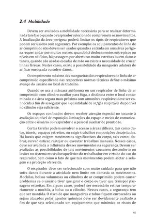 95
2.4 Mobilidade
Devem ser avaliados a mobilidade necessária para se realizar determi-
nada tarefa e o quanto o respirador selecionado compromete os movimentos.
A localização da área perigosa poderá limitar os tipos de respiradores que
podem ser usados com segurança. Por exemplo: os equipamentos de linha de
ar comprimido não devem ser usados quando a entrada em uma área perigo-
sa requer andar por muitos metros, quando há deslocamentos entre pisos ou
níveis em edifícios, há passagem por aberturas muito estreitas ou em dutos e
túneis, quando são usadas escadas de mão ou existe a necessidade de cruzar
linhas férreas. Nestes casos, existe a possibilidade da mangueira adutora de
ar ficar enroscada ou sofrer danos.
O comprimento máximo das mangueiras dos respiradores de linha de ar
comprimido especificado nas respectivas normas técnicas define o máximo
avanço do usuário no local de trabalho.
Quando se usa a máscara autônoma ou um respirador de linha de ar
comprimido com cilindro auxiliar para fuga, a distância entre o local conta-
minado e a área segura mais próxima com atmosfera respirável deve ser co-
nhecida a fim de assegurar que a quantidade de ar/gás respirável disponível
no cilindro seja suficiente.
Os espaços confinados devem receber atenção especial no tocante à
avaliação do nível de exposição, limitações do espaço e meios de comunica-
ção entre o usuário do respirador e o pessoal auxiliar de prontidão.
Certas tarefas podem envolver o acesso a áreas difíceis, tais como du-
tos, túneis, espaços estreitos, ou exigir trabalhos em posições desajeitadas.
Há locais que exigem movimentos significativos do corpo, tais como, do-
brar, curvar, esticar, rastejar ou executar trabalhos manuais. Nesses casos,
deve ser avaliada a influência desses movimentos na segurança. Devem ser
avaliadas as possibilidades de tais movimentos causarem desconforto ou
lesões no sistema musculoesquelético do trabalhador em virtude do uso do
respirador, bem como o fato de que tais movimentos podem afetar a sela-
gem e a proteção oferecida.
O respirador deve ser selecionado com muito cuidado para que não
sofra danos durante a atividade nem limite em demasia os movimentos.
Mochilas, bolsas volumosas ou cilindros de ar comprimido podem causar
problemas se o usuário tiver que girar o corpo ou tiver que transpor pas-
sagens estreitas. Em alguns casos, poderá ser necessário retirar tempora-
riamente a mochila, a bolsa ou o cilindro. Nesses casos, a segurança tem
que ser mantida. O risco de que mangueiras e tubos fiquem enroscados ou
sejam atacados pelos agentes químicos deve ser devidamente avaliado a
fim de que seja selecionado um equipamento que minimize os riscos de
PPR_1000.indd 95 23/08/2016 12:16:14
 