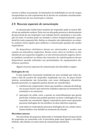 96
avarias e falhas na proteção. As limitações da mobilidade no uso de roupas
encapsuladas ou com suprimento de ar devem ser avaliadas considerando-
-se pormenores de sua construção e volume.
2.5 Recursos especiais de comunicação
A comunicação verbal entre usuários de respirador pode se tornar difí-
cil em um ambiente ruidoso. Falar em voz alta pode provocar o deslocamento
de peça facial de um respirador com vedação facial e prejudicar a sua veda-
ção no rosto. O usuário pode ser tentado a retirar temporariamente a peça
facial do rosto enquanto fala. Ambas as situações são indesejáveis, no entan-
to, existem várias opções para melhorar a comunicação quando são usados
respiradores.
Os dispositivos eletrônicos devem ser selecionados e usados com
cautela em atmosferas explosivas. Nestes casos, deve-se verificar se eles
obedecem aos requisitos exigidos e se são intrinsecamente seguros. Deve-
se também considerar os efeitos das emissões de radiofrequência desses
dispositivos quando utilizados nas proximidades de equipamentos ele-
trônicos sensíveis.
Alguns recursos especiais de comunicação são discutidos a seguir.
Diafragma de voz
É uma superfície ressonante instalada em uma cavidade que vibra du-
rante a fala do usuário do respirador, ampliando sua voz. As peças faciais
inteiras normalmente são fornecidas com esses diafragmas vibratórios.
Quando presentes, os seguintes pontos devem ser considerados:
1.	 existência de componentes-chave que mantêm a vedação do diafrag-
ma na peça facial e que merecem cuidados especiais no momento da
instalação e no manuseio;
2.	 operações de solda, corte a quente ou esmerilhamento que geram
partículas volantes que podem queimar ou furar o diafragma de voz,
causando um vazamento. Alguns respiradores para essas operações
possuem diafragma de voz metálico ou têm cobertura especial;
3.	 nem todos os respiradores possuem diafragma de voz, sendo conve-
niente lembrar esse detalhe no momento da seleção.
Microfone interno
Um microfone de pequenas dimensões é instalado dentro da peça facial
do respirador ou conectado a ele. O microfone pode estar ligado a um rádio,
telefone, alto-falante ou outro meio de comunicação eletrônica.
PPR_1000.indd 96 23/08/2016 12:16:14
 